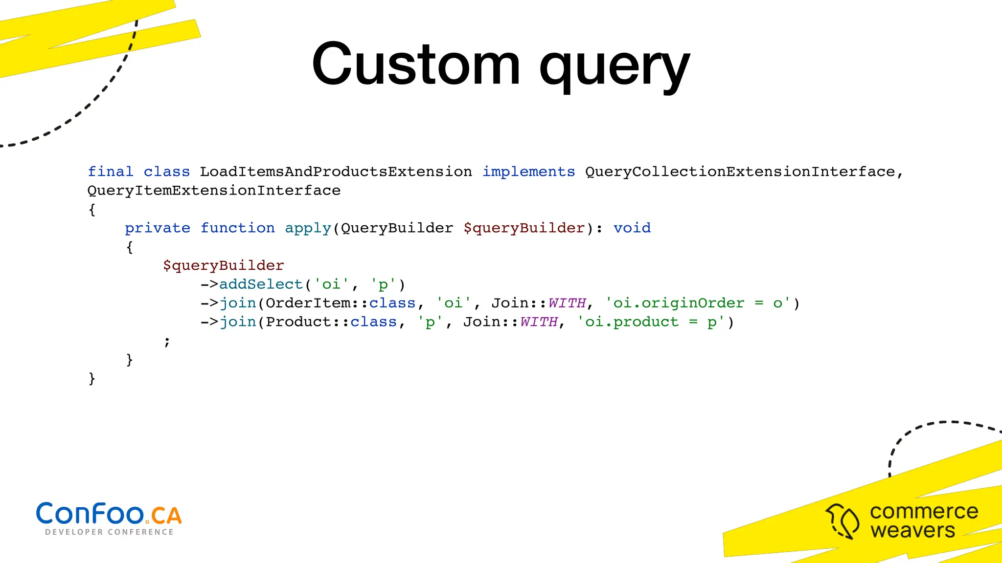final class LoadItemsAndProductsExtension implements QueryCollectionExtensionInterface,
QueryItemExtensionInterface
{
private function apply(QueryBuilder $queryBuilder): void
{
$queryBuilder
->addSelect('oi', 'p')
->join(OrderItem::class, 'oi', Join::WITH, 'oi.originOrder = o')
->join(Product::class, 'p', Join::WITH, 'oi.product = p')
;
}
}
Custom query
 