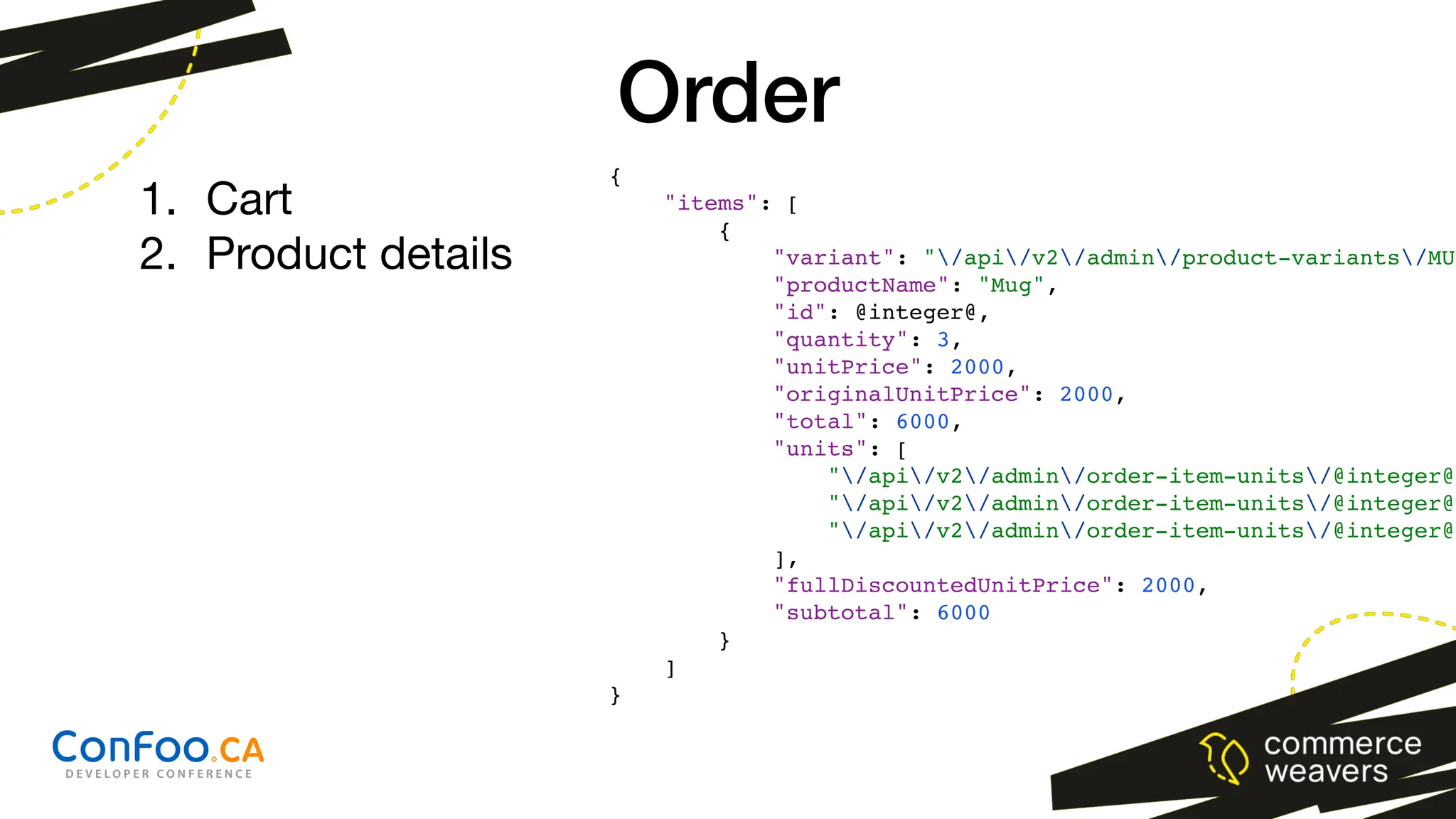 {
"items": [
{
"variant": "/api/v2/admin/product-variants/MUG
"productName": "Mug",
"id": @integer@,
"quantity": 3,
"unitPrice": 2000,
"originalUnitPrice": 2000,
"total": 6000,
"units": [
"/api/v2/admin/order-item-units/@integer@"
"/api/v2/admin/order-item-units/@integer@"
"/api/v2/admin/order-item-units/@integer@"
],
"fullDiscountedUnitPrice": 2000,
"subtotal": 6000
}
]
}
Order
1. Cart
2. Product details
 