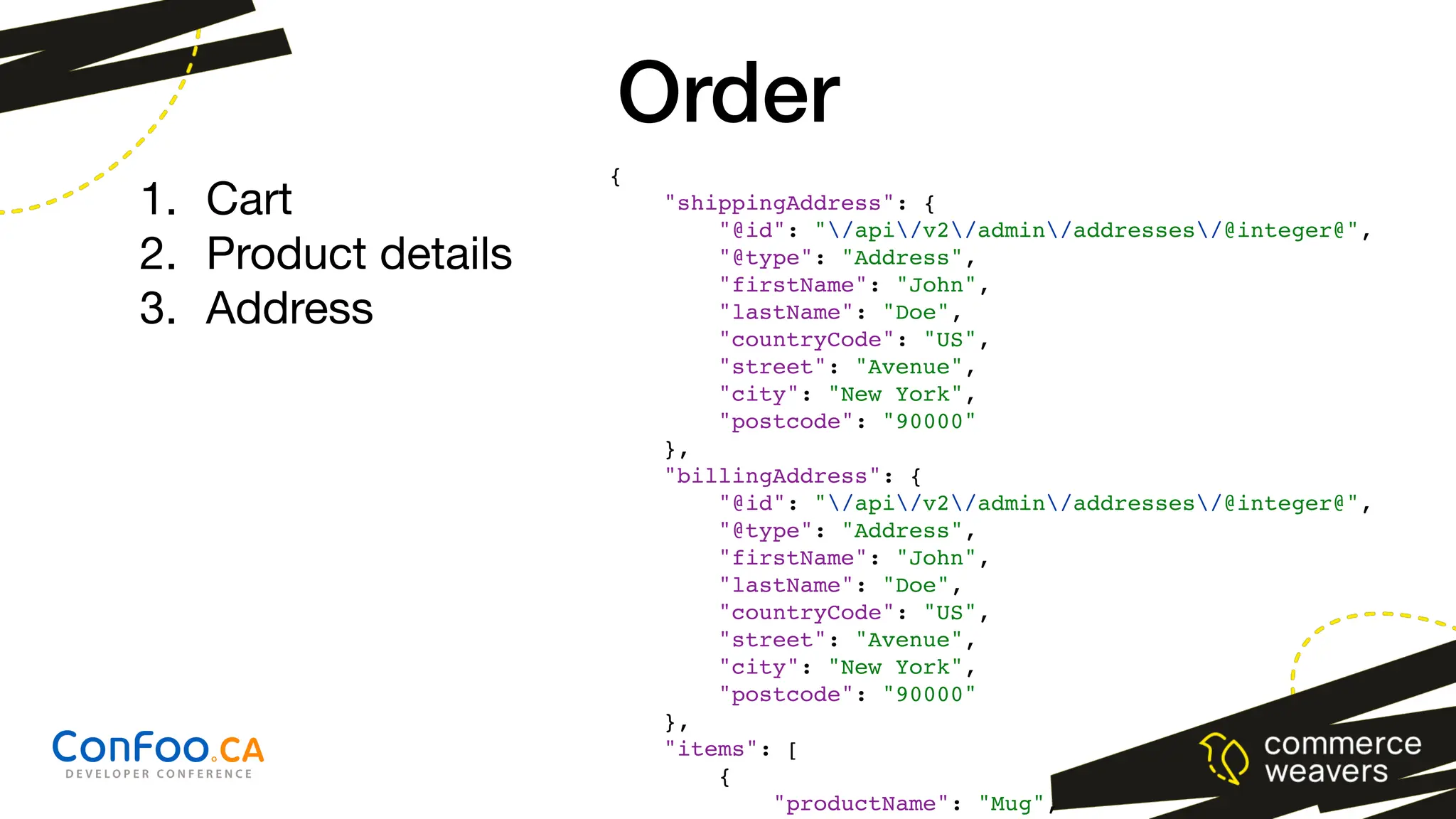 {
"shippingAddress": {
"@id": "/api/v2/admin/addresses/@integer@",
"@type": "Address",
"firstName": "John",
"lastName": "Doe",
"countryCode": "US",
"street": "Avenue",
"city": "New York",
"postcode": "90000"
},
"billingAddress": {
"@id": "/api/v2/admin/addresses/@integer@",
"@type": "Address",
"firstName": "John",
"lastName": "Doe",
"countryCode": "US",
"street": "Avenue",
"city": "New York",
"postcode": "90000"
},
"items": [
{
"productName": "Mug",
1. Cart
2. Product details
3. Address
Order
 