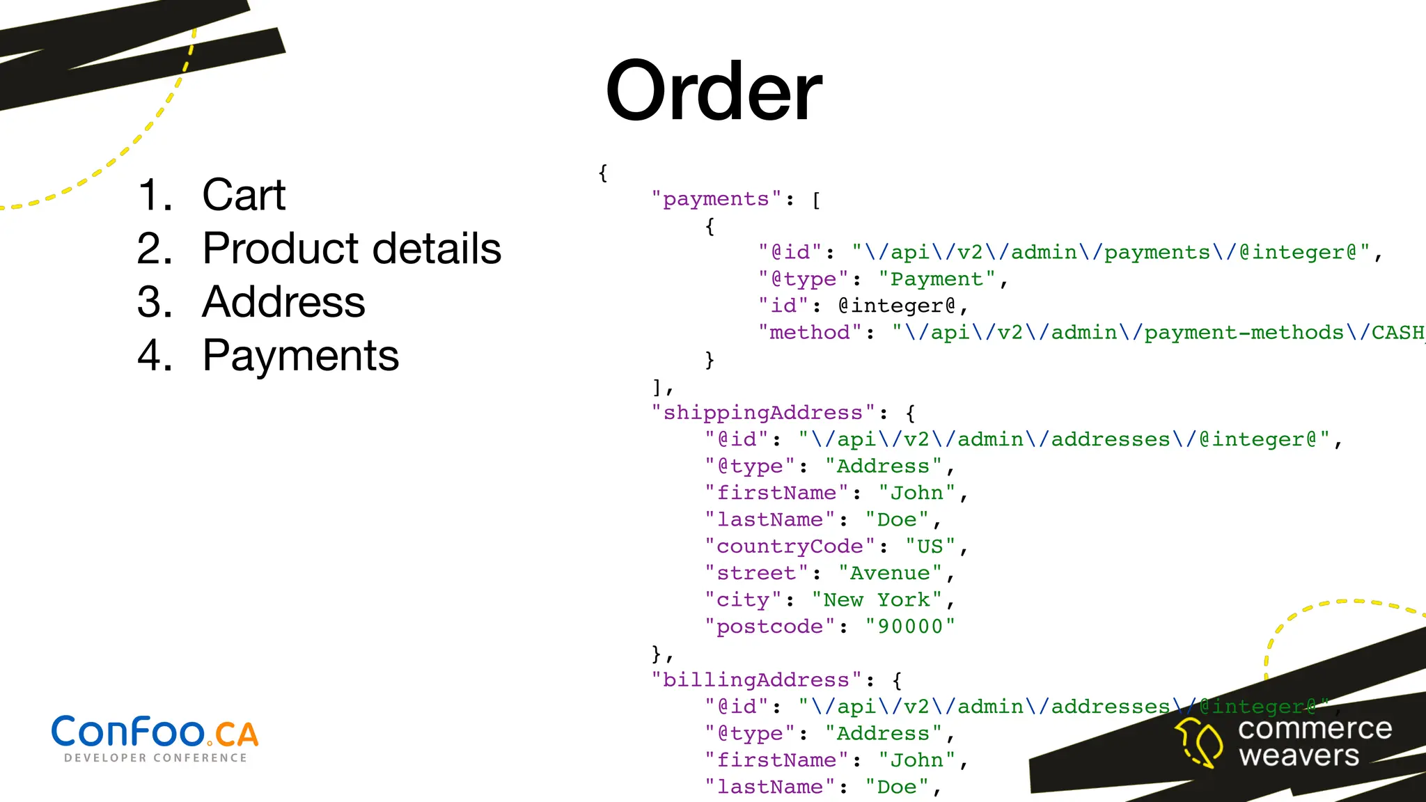 Order
{
"payments": [
{
"@id": "/api/v2/admin/payments/@integer@",
"@type": "Payment",
"id": @integer@,
"method": "/api/v2/admin/payment-methods/CASH_
}
],
"shippingAddress": {
"@id": "/api/v2/admin/addresses/@integer@",
"@type": "Address",
"firstName": "John",
"lastName": "Doe",
"countryCode": "US",
"street": "Avenue",
"city": "New York",
"postcode": "90000"
},
"billingAddress": {
"@id": "/api/v2/admin/addresses/@integer@",
"@type": "Address",
"firstName": "John",
"lastName": "Doe",
1. Cart
2. Product details
3. Address
4. Payments
 