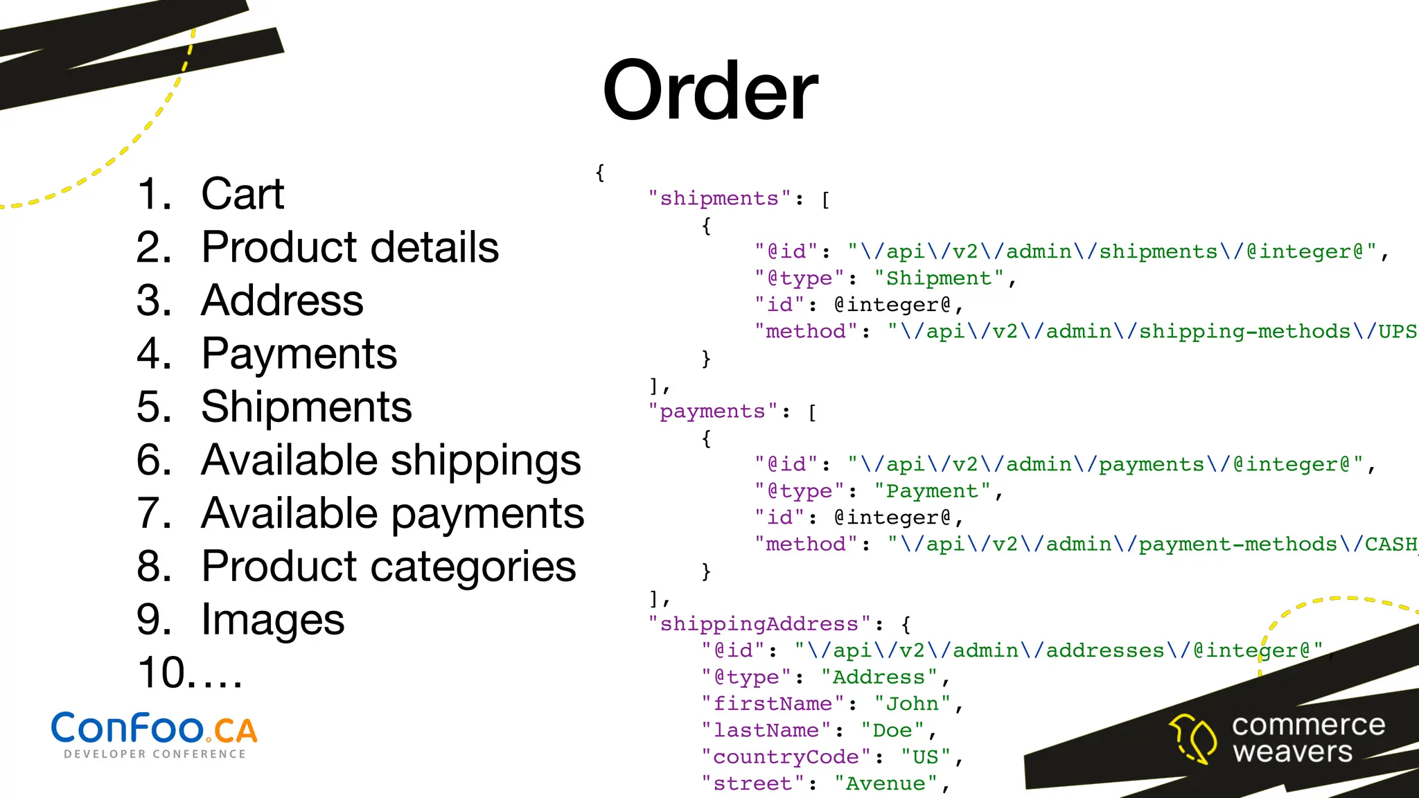 {
"shipments": [
{
"@id": "/api/v2/admin/shipments/@integer@",
"@type": "Shipment",
"id": @integer@,
"method": "/api/v2/admin/shipping-methods/UPS"
}
],
"payments": [
{
"@id": "/api/v2/admin/payments/@integer@",
"@type": "Payment",
"id": @integer@,
"method": "/api/v2/admin/payment-methods/CASH_
}
],
"shippingAddress": {
"@id": "/api/v2/admin/addresses/@integer@",
"@type": "Address",
"firstName": "John",
"lastName": "Doe",
"countryCode": "US",
"street": "Avenue",
Order
1. Cart
2. Product details
3. Address
4. Payments
5. Shipments
6. Available shippings
7. Available payments
8. Product categories
9. Images
10.…
1. Cart
2. Product details
3. Address
4. Payments
5. Shipments
 