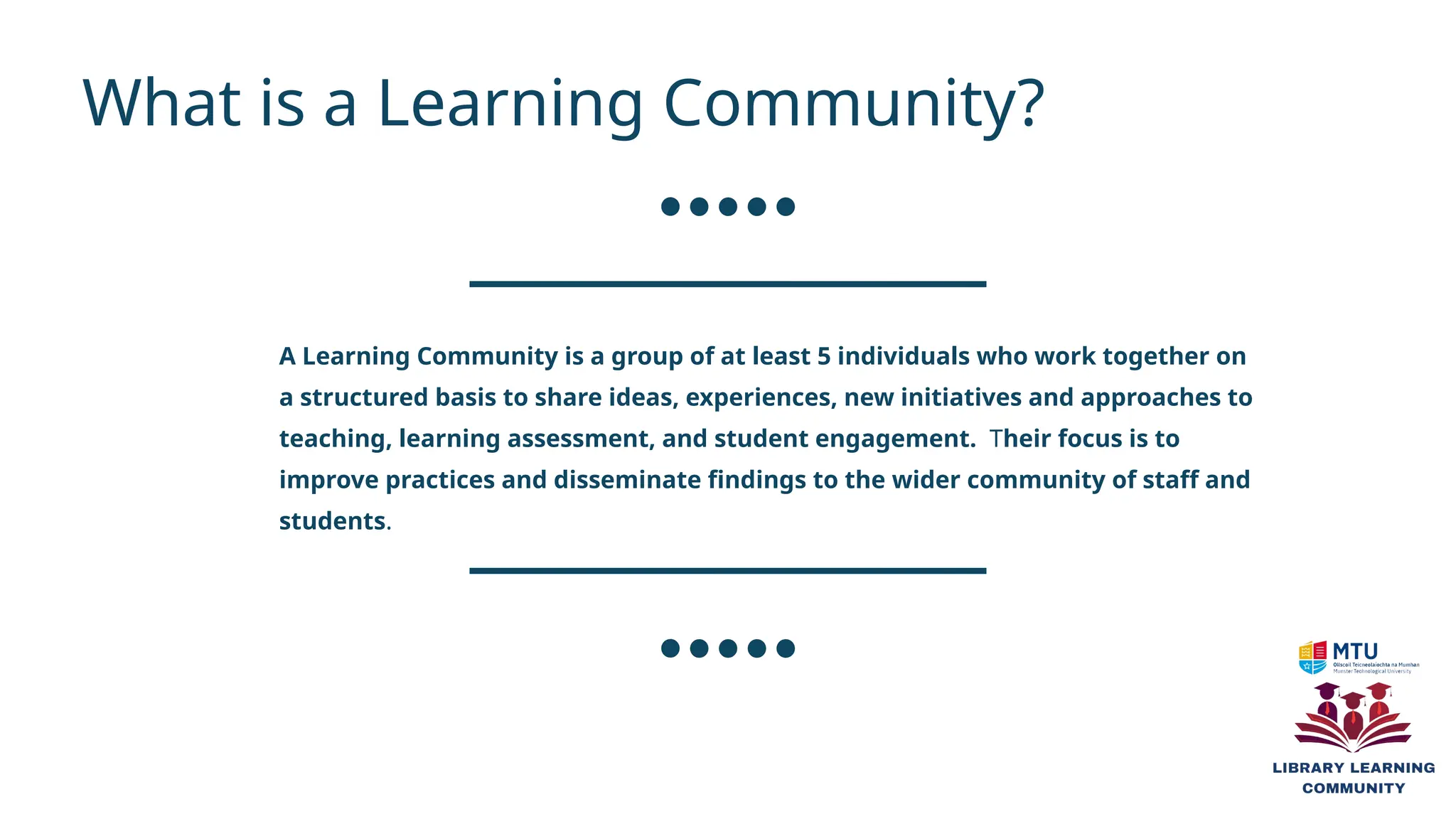 A Learning Community is a group of at least 5 individuals who work together on
a structured basis to share ideas, experiences, new initiatives and approaches to
teaching, learning assessment, and student engagement. Their focus is to
improve practices and disseminate findings to the wider community of staff and
students.
What is a Learning Community?
 