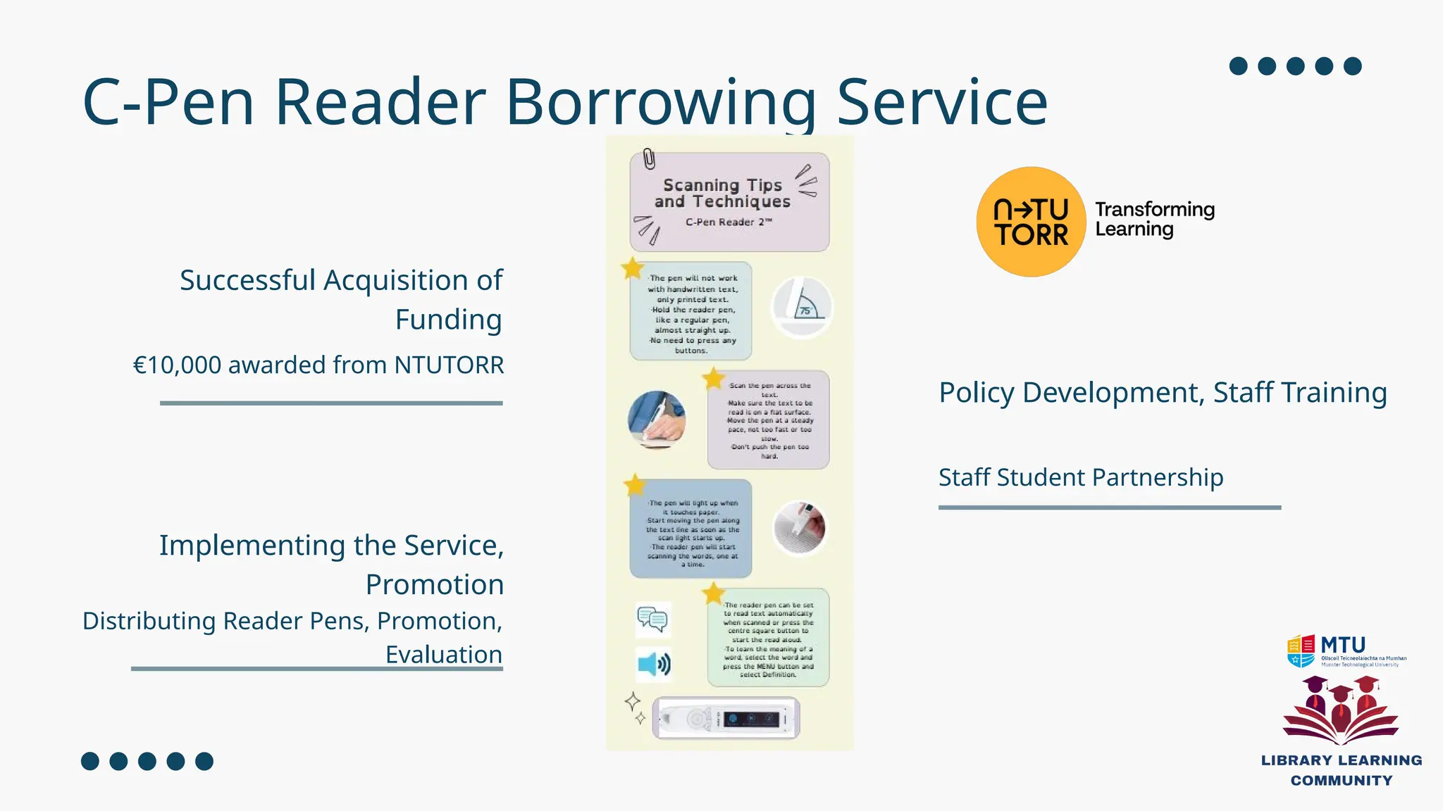 C-Pen Reader Borrowing Service
€10,000 awarded from NTUTORR
Successful Acquisition of
Funding
Staff Student Partnership
Policy Development, Staff Training
Distributing Reader Pens, Promotion,
Evaluation
Implementing the Service,
Promotion
 