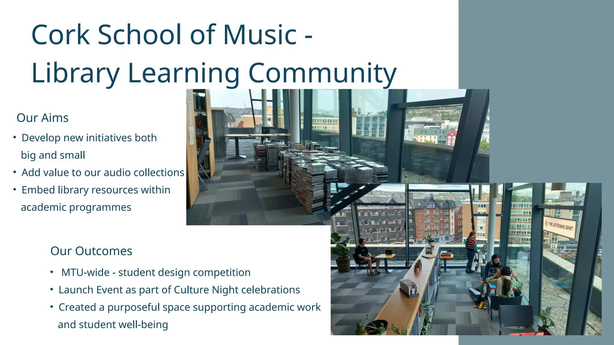 Cork School of Music -
Library Learning Community
• Develop new initiatives both
big and small
• Add value to our audio collections
• Embed library resources within
academic programmes
• MTU-wide - student design competition
• Launch Event as part of Culture Night celebrations
• Created a purposeful space supporting academic work
and student well-being
Our Aims
Our Outcomes
 