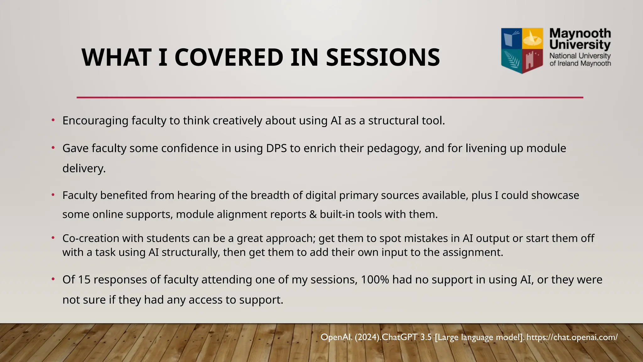 WHAT I COVERED IN SESSIONS
• Encouraging faculty to think creatively about using AI as a structural tool.
• Gave faculty some confidence in using DPS to enrich their pedagogy, and for livening up module
delivery.
• Faculty benefited from hearing of the breadth of digital primary sources available, plus I could showcase
some online supports, module alignment reports & built-in tools with them.
• Co-creation with students can be a great approach; get them to spot mistakes in AI output or start them off
with a task using AI structurally, then get them to add their own input to the assignment.
• Of 15 responses of faculty attending one of my sessions, 100% had no support in using AI, or they were
not sure if they had any access to support.
OpenAI. (2024).ChatGPT 3.5 [Large language model]. https://chat.openai.com/
 