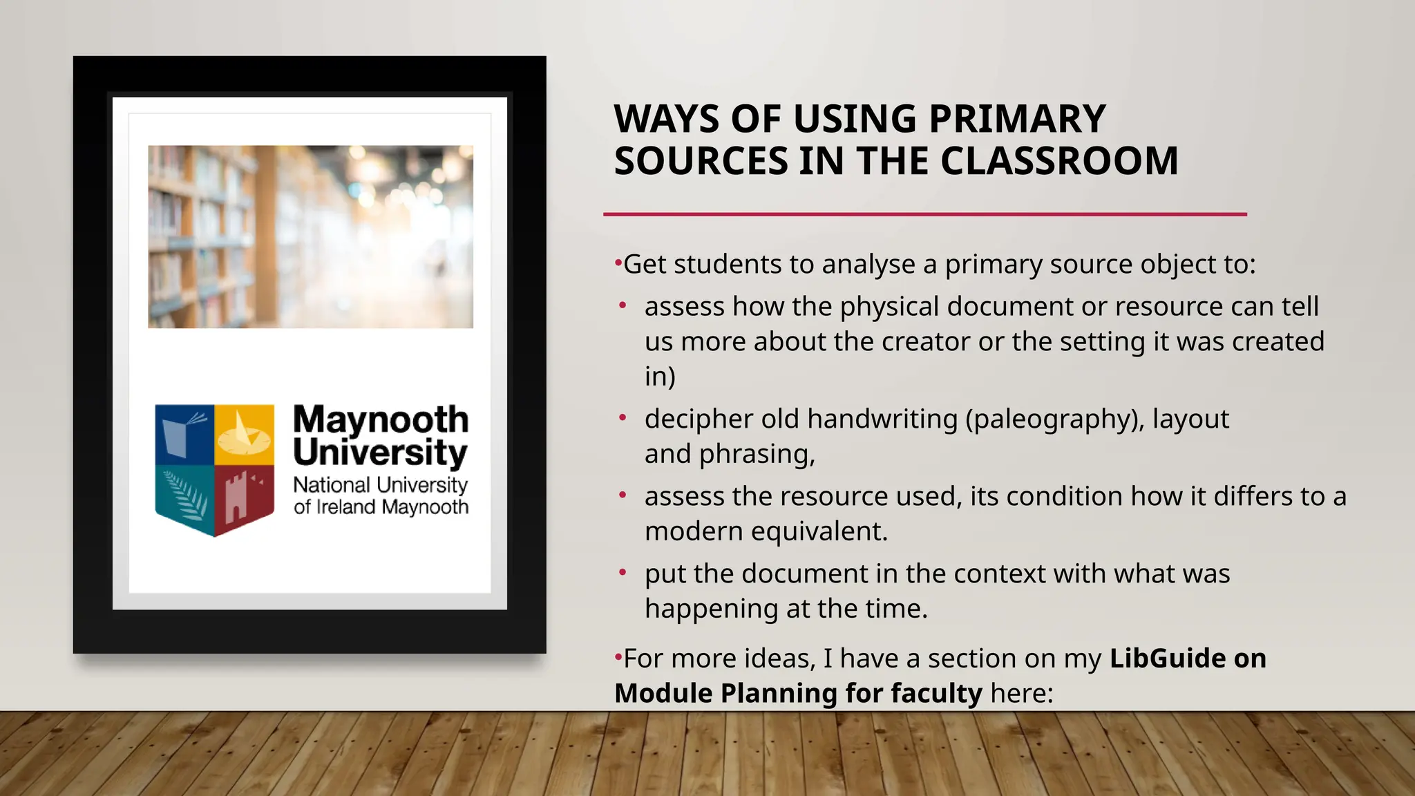 WAYS OF USING PRIMARY
SOURCES IN THE CLASSROOM
•Get students to analyse a primary source object to:
• assess how the physical document or resource can tell
us more about the creator or the setting it was created
in)
• decipher old handwriting (paleography), layout
and phrasing,
• assess the resource used, its condition how it differs to a
modern equivalent.
• put the document in the context with what was
happening at the time.
•For more ideas, I have a section on my LibGuide on
Module Planning for faculty here:
https://nuim.libguides.com/c.php?g=654727&p=4877228#s
-lg-box-wrapper-19051273
 