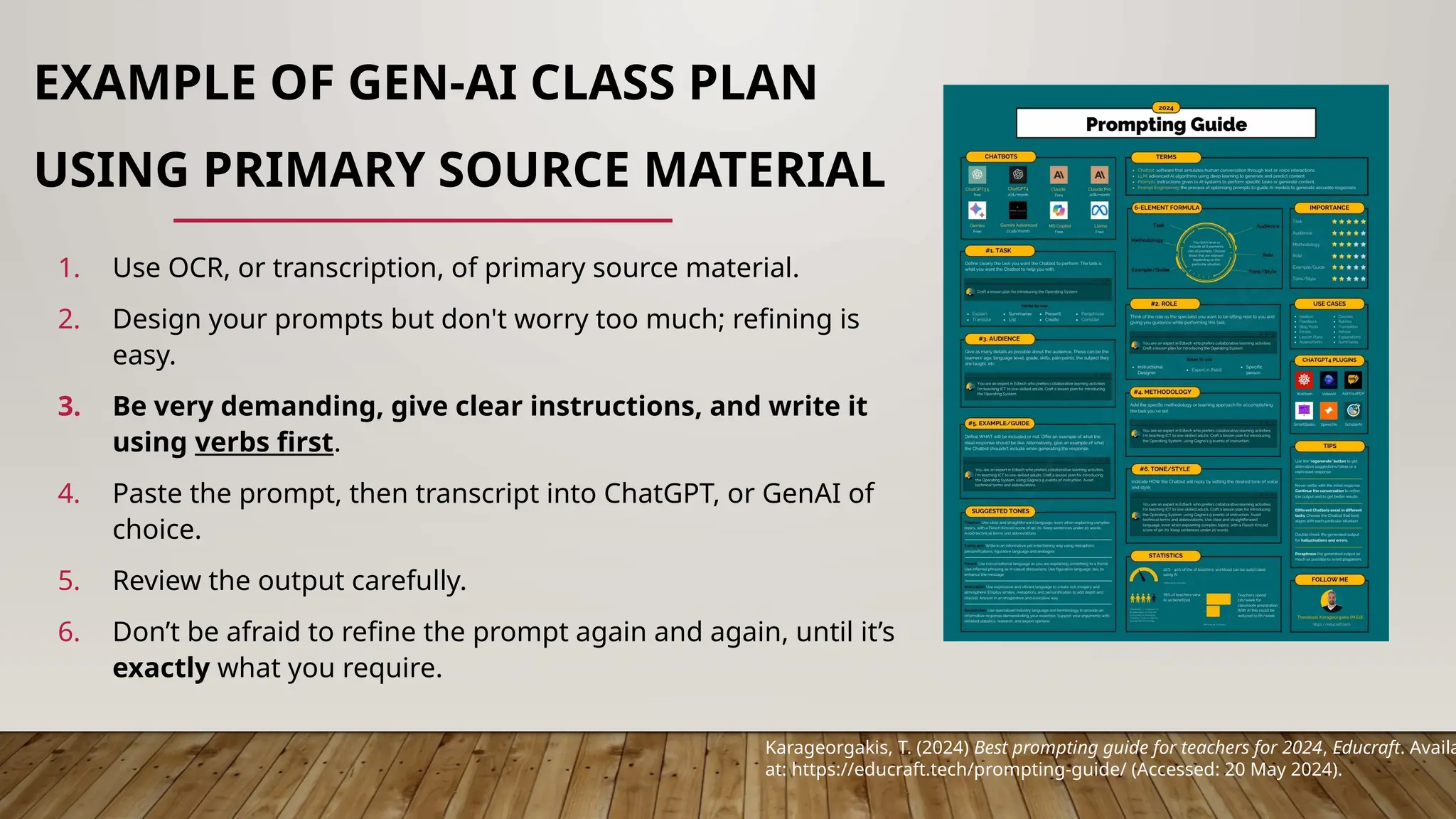EXAMPLE OF GEN-AI CLASS PLAN
USING PRIMARY SOURCE MATERIAL
1. Use OCR, or transcription, of primary source material.
2. Design your prompts but don't worry too much; refining is
easy.
3. Be very demanding, give clear instructions, and write it
using verbs first.
4. Paste the prompt, then transcript into ChatGPT, or GenAI of
choice.
5. Review the output carefully.
6. Don’t be afraid to refine the prompt again and again, until it’s
exactly what you require.
Karageorgakis, T. (2024) Best prompting guide for teachers for 2024, Educraft. Availa
at: https://educraft.tech/prompting-guide/ (Accessed: 20 May 2024).
 