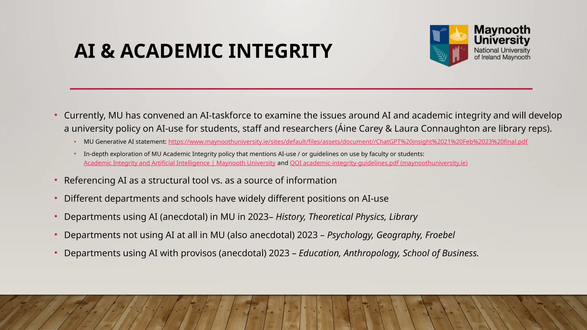 AI & ACADEMIC INTEGRITY
• Currently, MU has convened an AI-taskforce to examine the issues around AI and academic integrity and will develop
a university policy on AI-use for students, staff and researchers (Áine Carey & Laura Connaughton are library reps).
• MU Generative AI statement: https://www.maynoothuniversity.ie/sites/default/files/assets/document//ChatGPT%20insight%2021%20Feb%2023%20final.pdf
• In-depth exploration of MU Academic Integrity policy that mentions AI-use / or guidelines on use by faculty or students:
Academic Integrity and Artificial Intelligence | Maynooth University and QQI academic-integrity-guidelines.pdf (maynoothuniversity.ie)
• Referencing AI as a structural tool vs. as a source of information
• Different departments and schools have widely different positions on AI-use
• Departments using AI (anecdotal) in MU in 2023– History, Theoretical Physics, Library
• Departments not using AI at all in MU (also anecdotal) 2023 – Psychology, Geography, Froebel
• Departments using AI with provisos (anecdotal) 2023 – Education, Anthropology, School of Business.
 