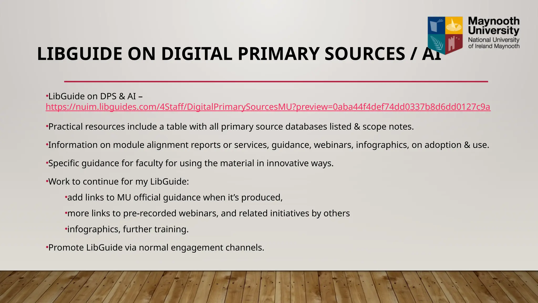LIBGUIDE ON DIGITAL PRIMARY SOURCES / AI
•LibGuide on DPS & AI –
https://nuim.libguides.com/4Staff/DigitalPrimarySourcesMU?preview=0aba44f4def74dd0337b8d6dd0127c9a
•Practical resources include a table with all primary source databases listed & scope notes.
•Information on module alignment reports or services, guidance, webinars, infographics, on adoption & use.
•Specific guidance for faculty for using the material in innovative ways.
•Work to continue for my LibGuide:
•add links to MU official guidance when it’s produced,
•more links to pre-recorded webinars, and related initiatives by others
•infographics, further training.
•Promote LibGuide via normal engagement channels.
 