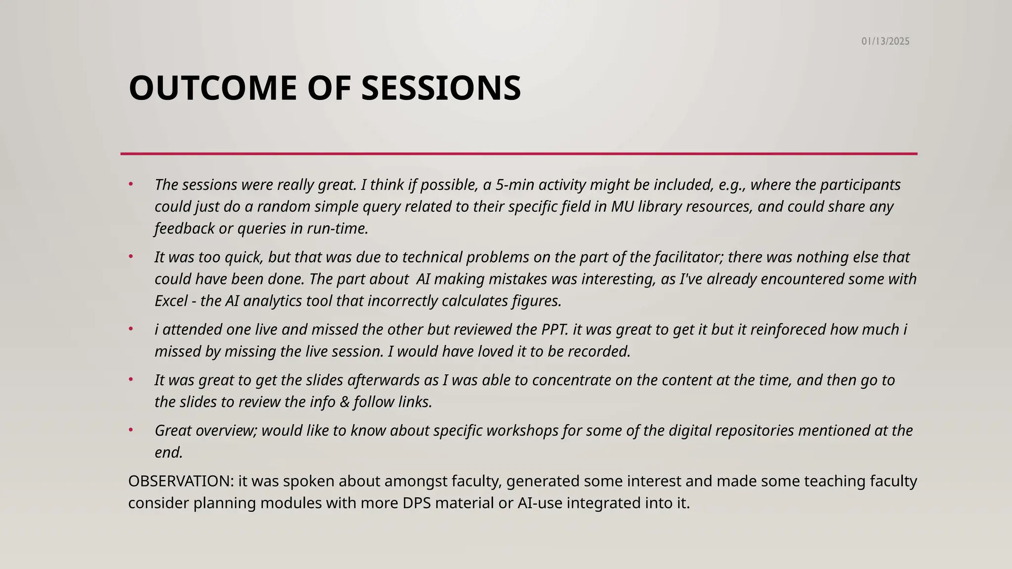OUTCOME OF SESSIONS
01/13/2025
• The sessions were really great. I think if possible, a 5-min activity might be included, e.g., where the participants
could just do a random simple query related to their specific field in MU library resources, and could share any
feedback or queries in run-time.
• It was too quick, but that was due to technical problems on the part of the facilitator; there was nothing else that
could have been done. The part about AI making mistakes was interesting, as I've already encountered some with
Excel - the AI analytics tool that incorrectly calculates figures.
• i attended one live and missed the other but reviewed the PPT. it was great to get it but it reinforeced how much i
missed by missing the live session. I would have loved it to be recorded.
• It was great to get the slides afterwards as I was able to concentrate on the content at the time, and then go to
the slides to review the info & follow links.
• Great overview; would like to know about specific workshops for some of the digital repositories mentioned at the
end.
OBSERVATION: it was spoken about amongst faculty, generated some interest and made some teaching faculty
consider planning modules with more DPS material or AI-use integrated into it.
 