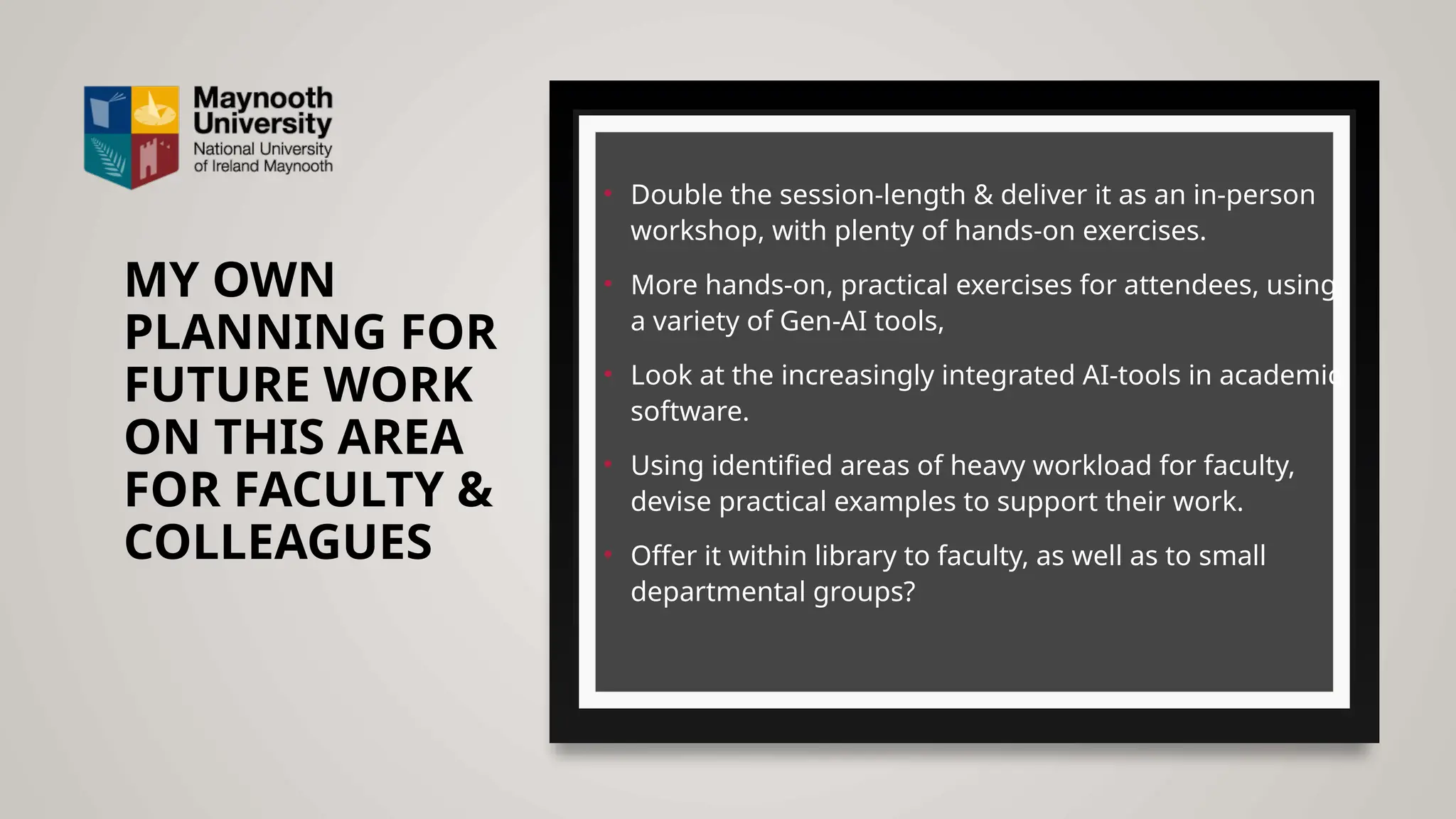 MY OWN
PLANNING FOR
FUTURE WORK
ON THIS AREA
FOR FACULTY &
COLLEAGUES
• Double the session-length & deliver it as an in-person
workshop, with plenty of hands-on exercises.
• More hands-on, practical exercises for attendees, using
a variety of Gen-AI tools,
• Look at the increasingly integrated AI-tools in academic
software.
• Using identified areas of heavy workload for faculty,
devise practical examples to support their work.
• Offer it within library to faculty, as well as to small
departmental groups?
 
