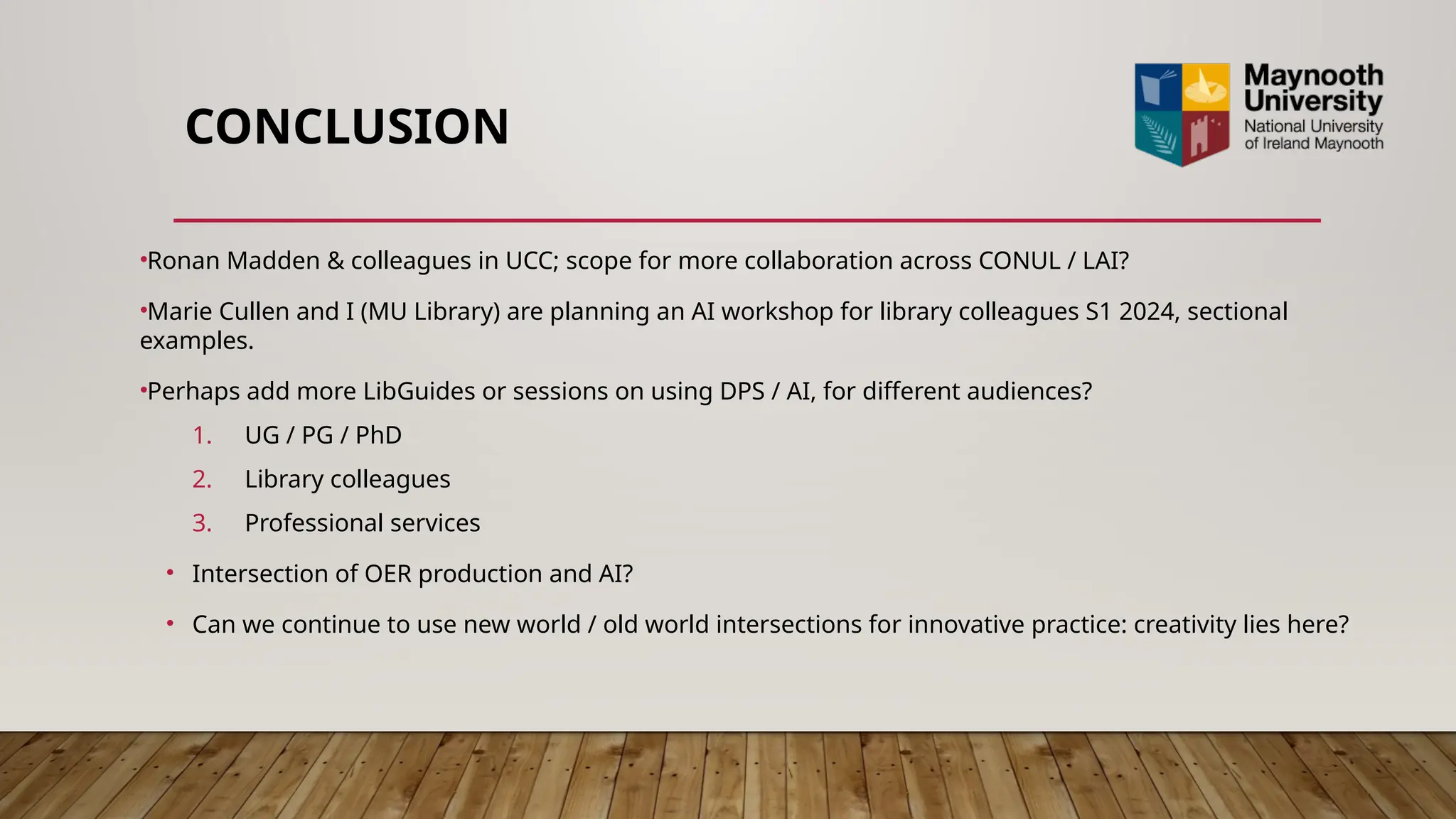 CONCLUSION
•Ronan Madden & colleagues in UCC; scope for more collaboration across CONUL / LAI?
•Marie Cullen and I (MU Library) are planning an AI workshop for library colleagues S1 2024, sectional
examples.
•Perhaps add more LibGuides or sessions on using DPS / AI, for different audiences?
1. UG / PG / PhD
2. Library colleagues
3. Professional services
• Intersection of OER production and AI?
• Can we continue to use new world / old world intersections for innovative practice: creativity lies here?
 