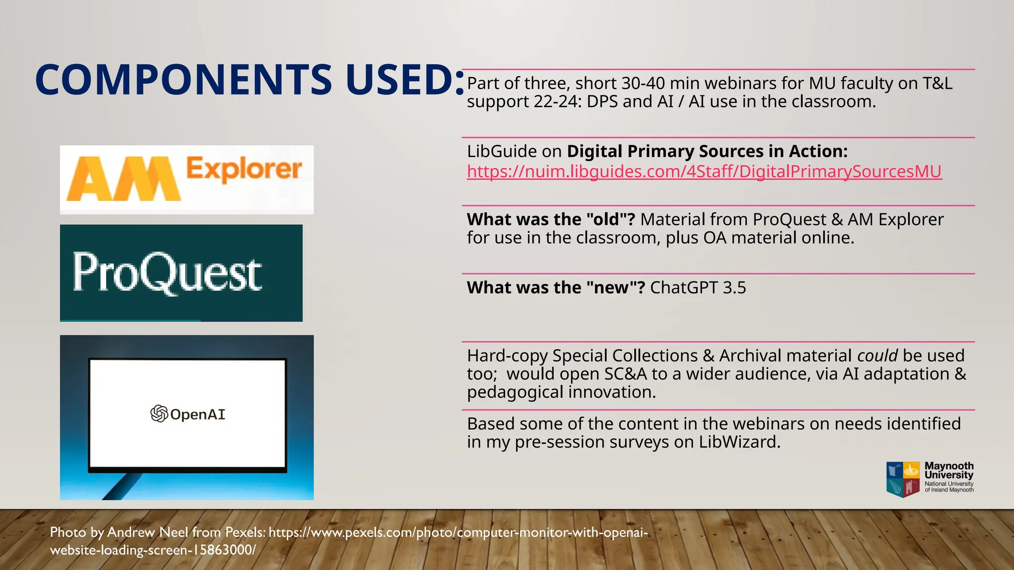 COMPONENTS USED:Part of three, short 30-40 min webinars for MU faculty on T&L
support 22-24: DPS and AI / AI use in the classroom.
LibGuide on Digital Primary Sources in Action:
https://nuim.libguides.com/4Staff/DigitalPrimarySourcesMU
What was the "old"? Material from ProQuest & AM Explorer
for use in the classroom, plus OA material online.
What was the "new"? ChatGPT 3.5
Hard-copy Special Collections & Archival material could be used
too; would open SC&A to a wider audience, via AI adaptation &
pedagogical innovation.
Based some of the content in the webinars on needs identified
in my pre-session surveys on LibWizard.
Photo by Andrew Neel from Pexels: https://www.pexels.com/photo/computer-monitor-with-openai-
website-loading-screen-15863000/
 