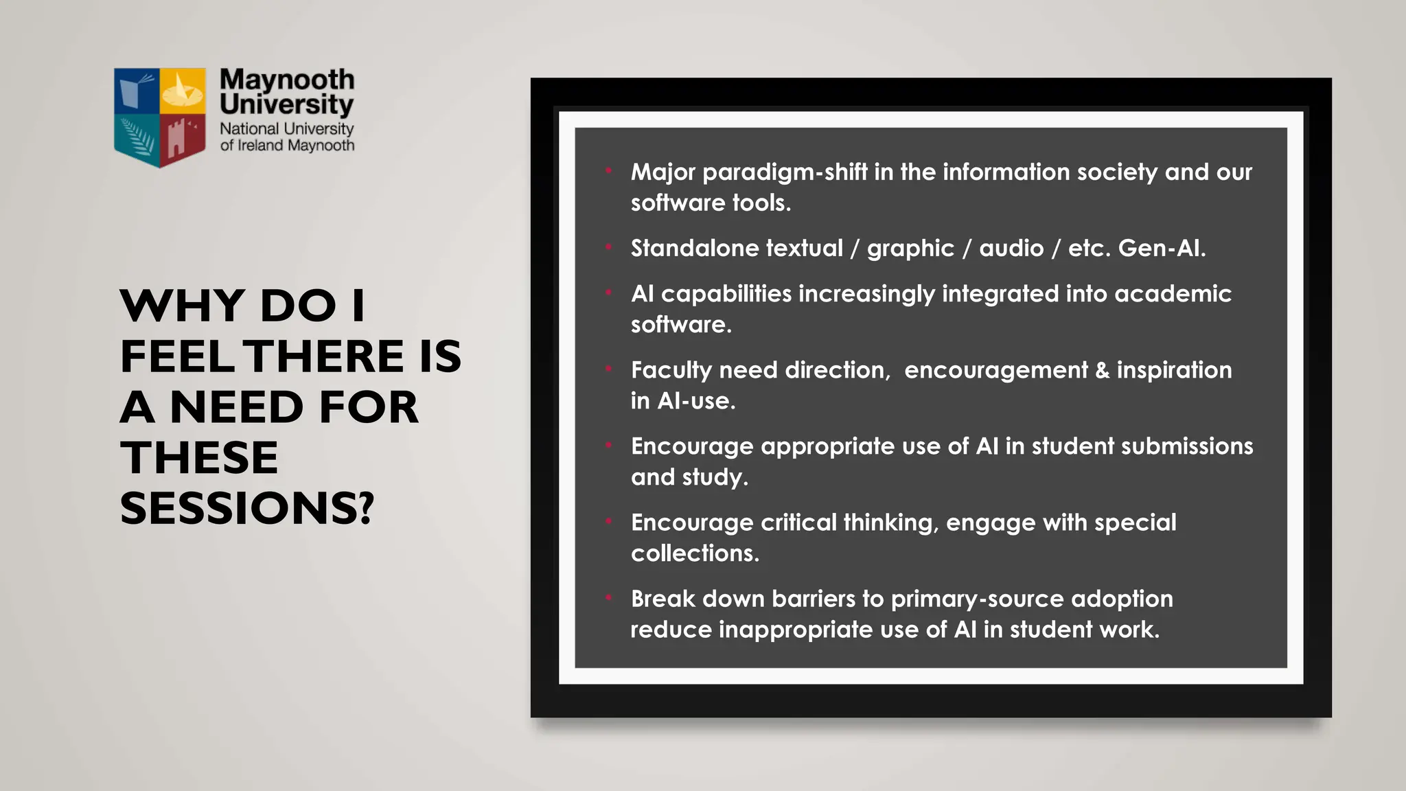 WHY DO I
FEELTHERE IS
A NEED FOR
THESE
SESSIONS?
• Major paradigm-shift in the information society and our
software tools.
• Standalone textual / graphic / audio / etc. Gen-AI.
• AI capabilities increasingly integrated into academic
software.
• Faculty need direction, encouragement & inspiration
in AI-use.
• Encourage appropriate use of AI in student submissions
and study.
• Encourage critical thinking, engage with special
collections.
• Break down barriers to primary-source adoption
reduce inappropriate use of AI in student work.
 