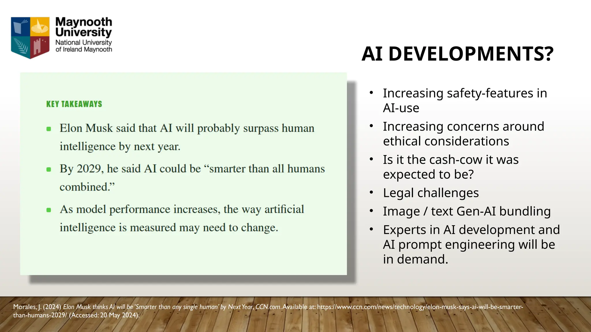 AI DEVELOPMENTS?
Morales, J. (2024) Elon Musk thinks AI will be ‘Smarter than any single human’ by NextYear, CCN.com.Available at: https://www.ccn.com/news/technology/elon-musk-says-ai-will-be-smarter-
than-humans-2029/ (Accessed: 20 May 2024).
• Increasing safety-features in
AI-use
• Increasing concerns around
ethical considerations
• Is it the cash-cow it was
expected to be?
• Legal challenges
• Image / text Gen-AI bundling
• Experts in AI development and
AI prompt engineering will be
in demand.
 