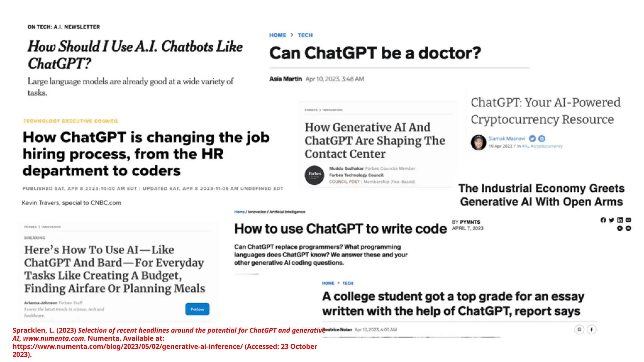 Spracklen, L. (2023) Selection of recent headlines around the potential for ChatGPT and generative
AI, www.numenta.com. Numenta. Available at:
https://www.numenta.com/blog/2023/05/02/generative-ai-inference/ (Accessed: 23 October
2023).
 