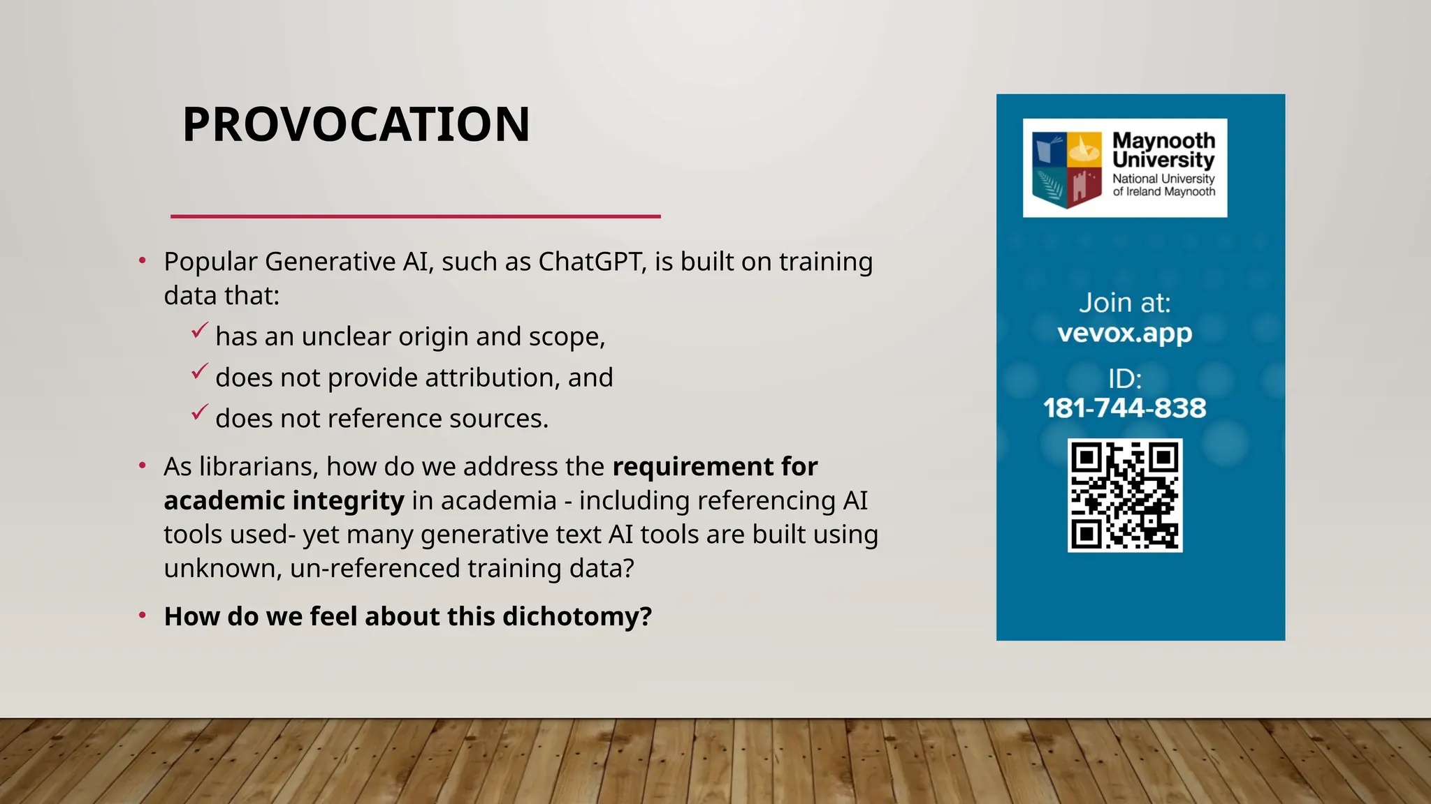 PROVOCATION
• Popular Generative AI, such as ChatGPT, is built on training
data that:
 has an unclear origin and scope,
 does not provide attribution, and
 does not reference sources.
• As librarians, how do we address the requirement for
academic integrity in academia - including referencing AI
tools used- yet many generative text AI tools are built using
unknown, un-referenced training data?
• How do we feel about this dichotomy?
 