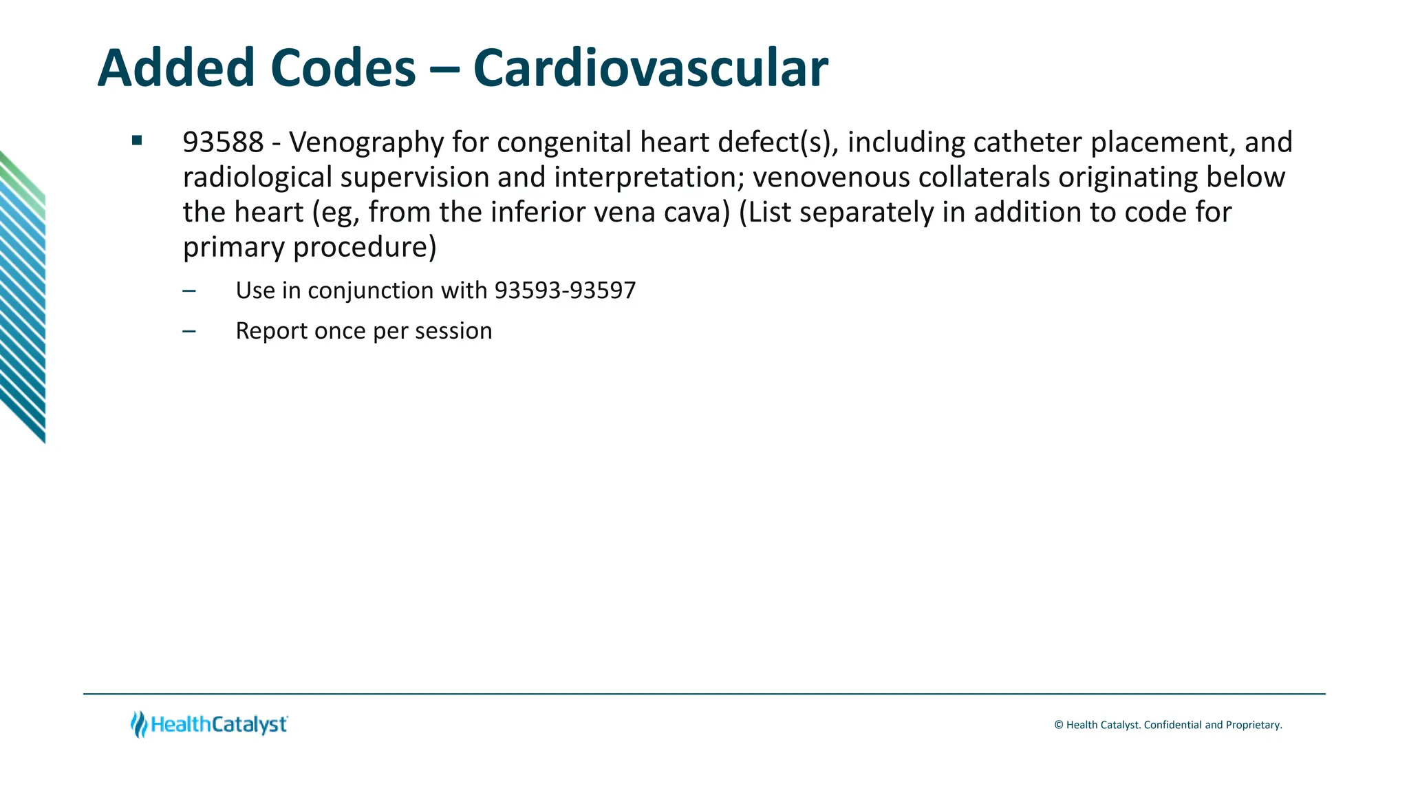 © Health Catalyst. Confidential and Proprietary.
Added Codes – Cardiovascular
 93588 - Venography for congenital heart defect(s), including catheter placement, and
radiological supervision and interpretation; venovenous collaterals originating below
the heart (eg, from the inferior vena cava) (List separately in addition to code for
primary procedure)
– Use in conjunction with 93593-93597
– Report once per session
 