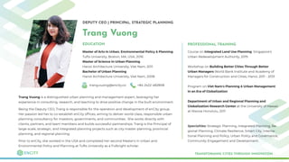 DEPUTY CEO | PRINCIPAL, STRATEGIC PLANNING
Trang Vuong
Master of Arts in Urban, Environmental Policy & Planning
Tufts University, Boston, MA, USA, 2016
Master of Science in Urban Planning
Hanoi Architecture University, Viet Nam, 2011
Bachelor of Urban Planning
Hanoi Architecture University, Viet Nam, 2008
TRANSFORMING CITIES THROUGH INNOVATION
EDUCATION
trang.vuong@encity.co +84 2422 482808
Trang Vuong is a distinguished urban planning and management expert, leveraging her
experience in consulting, research, and teaching to drive positive change in the built environment.
Being the Deputy CEO, Trang is responsible for the operation and development of enCity group.
Her passion led her to co-establish enCity ofﬁces, aiming to deliver world-class, responsible urban
planning consultancy for investors, governments, and communities. She works directly with
clients, partners, and team members and builds successful partnerships. Trang is the Principal of
large-scale, strategic, and integrated planning projects such as city master planning, provincial
planning, and regional planning.
Prior to enCity, she worked in the USA and completed her second Master's in Urban and
Environmental Policy and Planning at Tufts University as a Fulbright scholar.
PROFESSIONAL TRAINING
Course on Integrated Land Use Planning Singapore’s
Urban Redevelopment Authority, 2019
Workshop on Building Better Cities Through Better
Urban Managers World Bank Institute and Academy of
Managers for Construction and Cities, Hanoi, 2011 - 2013
Program on Viet Nam’s Planning & Urban Management
in an Era of Globalization
Department of Urban and Regional Planning and
Globalization Research Center at the University of Hawaii
at Manoa Honolulu, 2011
Specialties: Strategic Planning, Integrated Planning, Re-
gional Planning, Climate Resilience, Smart City, Interna-
tional Planning and Policy, Urban Policy and Governance,
Community Engagement and Development.
 