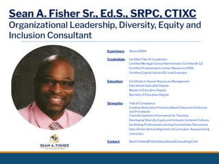 Sean A. Fisher Sr., Ed.S., SRPC, CTIXC
Organizational Leadership, Diversity, Equity and
Inclusion Consultant
Experience: Since 2004
Credentials: Certiﬁed Title IX Coordinator
Certiﬁed Michigan School Administrator Certiﬁed (K-12)
Certiﬁed Professional in human Resources (PHR)
Certiﬁed Cognia/ AdvancED Lead Evaluator
Education: Certiﬁcate in Human Resources Management
Educational Specialist Degree
Master of Education Degree
Bachelor of Education Degree
Strengths: Title IX Compliance
Creating Restorative Practices Based Classroom Protocols
and Procedures
Charlotte Danielson Framework for Teaching
Developing Diversity, Equity and Inclusion Centered Cultures
Facilitating Professional Learning Communities Discussions
Data-Driven Vertical Alignment of Curriculum, Assessment &
Instruction
Contact: Sean.Fisher@FisherEducationalConsulting.Com
 