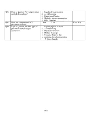 (10)
Q96 If yes to Question 90, what prevention
methods do you know?
1. Regular physical exercise
2. Avoid Smoking
3. Dietary modification
4. Minimize alcohol consumption
5. Other (Specify)_________
Q97 Have you ever practiced NCD
prevention methods?
1.Yes 2. No If No Skip
Q98 If yes to Question, 95 What types of
prevention methods do you
do/practice?
1. Regular physical exercise
2. Avoid Smoking
3. Dietary modification
4. Medical check-ups
5. Consume Balanced diet
6. minimize alcohol consumption
7. Other (Specify)_________
 