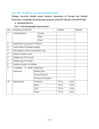 (11)
Annex III: -Checklist for assessment of health institution
Wallaga University Health science Institute, department of Nursing and Medical
Laboratory, Community based education program, kebele 04, Nekemte Town DTTP 2024.
A. Document Reviews
Part 1. Socio demographic characteristics
Sno Population profile 2016 Number Remark
1 Total population Female
Male
Total
2 Reproductive age group (15-45years)
3 Total number of Pregnant mothers
4 Non pregnant women in reproductive age
5 Number of under 1years
6 Children age 24-59 month
7 Children age 6-59 month
8 Number of under five children
9 Availability of health
institutions
Health post
Health center
Private for profit
Private for non-profit
10 Infrastructure Electricity Yes No
Road Yes No
Tele Yes No
Water Yes No
 