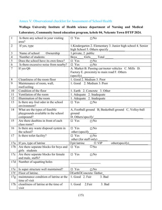 (15)
Annex V: Observational checklist for Assessment of School Health
Wallaga University Institute of Health science department of Nursing and Medical
Laboratory, Community based education program, kebele 04, Nekemte Town DTTP 2024.
1 Is there any school in your visiting
area?
Yes No
2 If yes, type 1.Kindergarten 2. Elementary 3. Junior high school 4. Senior
high School 5. Others specify __________
3 Name of school Ownership 1.private, 2. public
4 Number of students: Boys____ Girls____ Total _____
5 Does the school have its own fence? Yes No
6 Is there excessive noise from nearby? Yes No
7 If yes Q6 A. Market B. Passing car/motor vehicles C. Mills D.
Factory E. proximity to main road F. Others
(specify)________
8 Cleanliness of the room floor 1. Good 2. Medium 3. Poor
9 Maintenance of room, wall,
roof/ceiling
1. Good 2. Medium 3. Poor
10 Condition of the floor 1. Earth 2. Concrete 3. Other
11 Ventilation of the room 1. Adequate 2. Inadequate
12 Illumination of the room 1. Adequate 2. Inadequate
13 Is there any foul odor in the school
environment?
Yes No
14 What are the types of feasible
playgrounds available in the school
compound?
A, Football ground B, Basketball ground C, Volley-ball
ground
D. Others/specify/_______________________________
15 Are there dustbins in front of each
class room?
Yes No
16 Is there any waste disposal system in
the school?
Yes No
other (specify_____
17 Is there toilet facility? Yes No
other (for staff only) ______
17a If yes, type of latrine pit latrine VIP other(specify)____________
17b Are there separate blocks for boys and
girls students
Yes No
17c Are there separate blocks for female
and male, staffs?
Yes No
17d Number of squatting holes ___________________
17e Is super structure well maintained? Yes No
17f Floor of latrine. Earth Concrete other_
17g maintenance condition of latrine at the
time of visit
1. Good 2. Fair 3. Bad
17h cleanliness of latrine at the time of
visit
1. Good 2.Fair 3. Bad
 