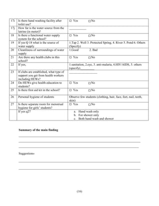 (16)
17i Is there hand washing facility after
toilet use?
Yes No
17j How far is the water source from the
latrine (in meter)?
___________
18 Is there a functional water supply
system for the school?
Yes No
19 If yes Q 18 what is the source of
water supply
1.Tap 2. Well 3. Protected Spring, 4. River 5. Pond 6. Others
(Specify)
20 Cleanliness of surroundings of water
supply
1.Good 2. Bad
21 Are there any health clubs in this
school?
Yes No
22 If yes, 1.sanitation, 2.eye, 3. anti-malaria, 4.HIV/AIDS, 5. others
(specify)_________
23 If clubs are established, what type of
support you get from health workers
including HEWs?
__________________
24 Do HEWs give health education to
students?
Yes No
25 Is there first aid kit in the school? Yes No
26 Personal hygiene of students Observe few students (clothing, hair, face, feet, nail, teeth,
skin)
27 Is there separate room for menstrual
hygiene for girls’ students?
Yes No
If yes q27 a. Hand wash only
b. For shower only
c. Both hand wash and shower
Summary of the main finding
______________________________________________________________________________
______________________________________________________________________________
_____________________________________________________________________________
Suggestions-
______________________________________________________________________________
______________________________________________________________________________
 