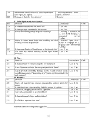 (18)
219 Maintenance condition of toilet (need major repair,
some repair, no repair)
1.Need major repair 2. some
repair 3.no repair
220 Distance of the toilet from kitchen? By meter__________
F. Solid/liquid waste management
Sno Question Alternatives Code
221 Is there refuse container for public use? 1.yes 2.no
222 Is there garbage container for kitchen use? 1.yes 2.no
223 How is refuse and garbage disposed of finally? 1.Burning 2. buried in pit
3. open field dumping 4.
municipal service
5.other__________
224 Where is waste water from hand washing and dish
washing facilities disposed of?
1. Latrine 2. Open Ditch 3.
River 4. Seepage Pit 5.
Sepatic Tank 6. Storm Pipe
7. Other__________
225 Is there overflowing of liquid waste at the time of visit? 1.yes 2, No
226 Are there any insects breeding around liquid waste
facilities?
1.yes 2, No
G. Store
no Question Alternatives Code
227 Is there separate room for storage for raw materials? 1.yes 2, No
226 Is a refrigerator available for storage of perishable foods? 1.yes 2, No
227 Are all products spoiled by damage, insects, rodents or other causes
stored in a designated “Quarantine Area” to prevent their contact with
safe products?
1.yes 2, No
H. Butchery
no Question Alternatives Code
228 Source of meat (private sources, municipality abattoir/ check for
stamp)
1.yes 2, No
229 Is there hand and knives washing facilities present in vicinity? 1.yes 2, No
230 Are knives, chopping block/surface kept clean? 1.yes 2, No
231 Are walls, ceiling kept in good condition? 1.yes 2, No
232 Is there adequate lighting and ventilation? 1.yes 2, No
233 Is offal kept separate from meat? 1.yes 2, No
Summary of main findings and suggestions________________________________________
 