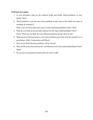 (20)
FGD interview guides
1. In your perception what are the common health and health related problem/s in your
kebele? Why?
2. Which problem/s is/are the most series problem in each zone of the kebele (in terms of
morbidity & mortality)?
Probe: Can you tell us about the causes of each mentioned problems? How? Why?
3. What do you think are the possible solutions for the major health problems? How?
Probe: Whom do you think the most affected population group? How & why?
4. What measures had been taken to solve those problems previously from the perspective of
government, NGO, Communities and Others?
5. How do you think that these problems will be solved?
6. What will be yours and communities’ contribution to solve the mentioned problems? How?
What?
7. Do you have any general comment/idea you want to add?
 