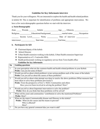 (21)
Guideline for Key Informants interview
Thank you for your willingness. We are interested to explore the health and health related problem
in kebele 04. This is important for identification of problems and appropriate intervention. We
have a few socio-demographic questions before we start with the interview.
a. Socio-Demographic
Zone _____ Woreda ________ Kebele _______________Age____, Ethnicity ______________
Religious ____________Educational background___________, marital status ______ Occupation
_______ Income Level________ Parity ___________ Date of interview ____________
interviewer ______________ Start time ______________ End time____________
b. Participants for KII
 Chairman/deputy of the kebele
 School Director
 Urban Health extension working in the kebele, Urban Health extension Supervisor
 Representatives of 1-5 networks HDA
 Health professionals working on regulatory service from Town health office
Guideline for key informants
Sn Guiding questions
1 In your perception what are the common health and health related problems in your Kebele
Probe: Can you list some of them?
2 Would you tell us about which problem/s is/are serious problem each of the zones of the kebele
Probe: Can you tell us about the causes of these problems?
3 Would you tell us about what attempt was done to resolve the above problems (What measures had
been taken to solve those problems previously?)
Probe: From the perspective of Gov‘t, NGO, Communities and others
Have you ever been involved in solving the problem? How?
6 Would you tell us about Important intervention to solve the problem?
Probe: How do you think that these problems will be solved?
5 What will be yours and communities ‘contribution to solve the mentioned Problems?
Probe: How?
6 What are the major Communicable disease and Illnesses in this kebele?
Probe: What are the causes and the means to prevent?
Who is affected?
How?
7 Do you have any general comment/idea you want to add?
 