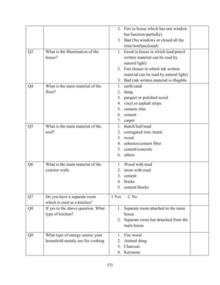 (3)
2. Fair (a house which has one window
but function partially)
3. Bad (No windows or closed all the
time/nonfunctional)
Q3 What is the Illumination of the
house?
1. Good (a house in which lead/pencil
written material can be read by
natural light)
2. Fair (house in which ink written
material can be read by natural light)
3. Bad (ink written material is illegible
Q4 What is the main material of the
floor?
1. earth/sand
2. dung
3. parquet or polished wood
4. vinyl or asphalt strips
5. ceramic tiles
6. cement
7. carpet
Q5 What is the main material of the
roof?
1. thatch/leaf/mud
2. corrugated iron /metal
3. wood
4. asbestos/cement fiber
5. cement/concrete
6. others
Q6 What is the main material of the
exterior walls
1. Wood with mud
2. stone with mud
3. cement
4. bricks
5. cement blocks
Q7 Do you have a separate room
which is used as a kitchen?
1.Yes 2. No
Q8 If yes to the above question. What
type of kitchen?
1. Separate room attached to the main
house
2. Separate room but detached from the
main house
Q9 What type of energy source your
household mainly use for cooking
1. Fire wood
2. Animal dung
3. Charcoal
4. Kerosene
 