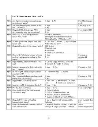 (6)
Part 5: Maternal and child Health
Q36 Are there women in reproductive age
group in this house?
1. Yes 2. No If no Skip to quest
no 48
Q37 Are there any pregnant women in the
last 12 months?
1. Yes
2. No
If No, skip to 42
Q38 If yes to Q 37, does she get ANC
service during your last pregnancy?
1. Yes
2. No
If yes skip to Q40
Q39 If no to Q 38, why did you fail to
follow ANC visit?
1.Lack of awareness
2.Being far from health institutions
3.Being healthy 4. Other (specify)_____
Q40 At what gestational do you start ANC
follow up?
1. Less than 12 weeks 2. 12-16 weeks
3.16weeks and above
Q41 If yes to Question 38 How many visits? 1.First visit
2.Second visit
3.Third visit
4. fourth visit and above
Q42 If no to Q 37, Is there women who use
modern contraceptive method in this
house?
1. Yes
2. No
If no skip to
question 44
Q43 If yes to Q 42, which method do you
use?
1. OCP 2. Depo-Provera 3. Condom
4. Implants 5. IUCD 6. Others_____
Q44 Is there a woman who delivered in the
last 12 month?
1. Yes 2. No If no skip to Q48
Q45 IF yes to Q44, where did you deliver
your last birth?
1. Health facility 2. Home
Q46 Have you attended post-natal care visit
during your last delivery?
1. Yes
2. No
If no skip to Q48
Q47 If yes to Q46, how many Visit? 1. First visit 2. Second visit 3. Third
visit 4. fourth visit and above
Q48 Is there a child <2yrs in your family? 1. Yes 2. No If no skip to Q 53
Q49 Did the child vaccinated 1. Yes 2. No If yes skip to Q 51
Q50 If no for Q# 49 (if the child was not
vaccinated) why?
1. Cultural beliefs
2. Fear of side effect of vaccine
3. Illness 4. Lack of information
5. Inaccessibility of service 6. Others__
Q51 If yes to Q49, what is the child
Immunization status?
1. Up-to-date 2. Fully immunized 3.
Defaulter
If not choice 3 skip
Q53
Q52 If the child defaulted from vaccination
what is the reason?
1. Adverse effect of vaccine 2. Vaccine
shortage 3. forgot schedule 4. Other
Check
immunization card
 