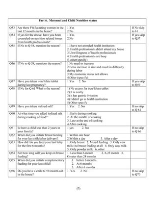 (7)
Part 6. Maternal and Child Nutrition status
Q53 Are there PW/lactating women in the
last 12 months in the home?
1.Yes
2.No
If No skip
to 61
Q54 If yes for the above, have you been
counseled on nutrition related issues
from health professionals?
1.Yes
2.No
If yes skip
to Q57
Q55 If No to Q 58, mention the reason? 1.I have not attended health institution
2. Health professionals didn't attend my house
3.Unwillingness of health professionals
4. Health professionals are busy
5. other(specify)
Q56 If No to Q 58, mentions the reason? 1.No need to increase
2.Fetus increase in size and result in difficulty
during labor
3.My economic status not allows
4.Other (specify)___________
Q57 Have you taken iron/folate tablet
during last pregnancy?
1.Yes 2. No If yes skip
to Q59
Q58 If No for Q 61 What is the reason? 1) No access for iron/folate tablet
2) It is costly
3) it has gastric irritation
4) I didn't go to health institution
5) Other specify
Q59 Have you taken iodized salt? 1.Yes 2. No If no skip
to Q 61
Q60 At what time you added iodized salt
during cooking of food?
1. Early during cooking
2. At the middle of cooking
3. Late at the end of cooking
4.After cooking
Q61 Is there a child less than 2 years in
your family?
1.yes 2. No If no skip
to Q 66
Q62 When did you initiate breast feeding
for your last child after delivery?
1.Within one hour
2.Within a day 3. After a day
Q63 How did /do you feed your last baby
for the first 6 months?
1. Only breast 2. Mixed feeding 3. Only cow
milk (no breast feeding at all 4. Only cow milk
5. Only powder milk 6, other
Q64 For how long will you keep on breast
feeding?
1. Less than 6-month 2. 6-23 month 3.
Greater than 24 months
Q65 When did you initiate complementary
feeding for your last child?
1. before 6 months
2. At 6 months
3. After 6 months
Q66 Do you have a child 6–59-month-old
in the house?
1. Yes 2. No If no skip
to Q70
 