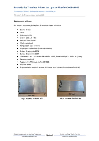 Relatório dos Trabalhos Práticos das Ligas de Alumínio 2024 e 6082
Tratamento Térmico de Envelhecimento e Solubilização
Técnico/a de Tratamento de Metais 004


Equipamento utilizado:

Na limpeza e preparação da placa de alumínio foram utilizados:

          Escova de aço
          Lima
          Lixa pneumática
          Lixa de grão 120 e 80
          Bancada de trabalho
          Mufla tradicional
          Tanque com água corrente
          Tripés para suporte das placas de alumínio
          1 placa de alumínio 2024
          1 placa de alumínio 6082
          Durómetro TH – 110 Universal Hardness Tester penetrador tipo D, escala HL (Leeb)
          Paquimetro digital
          Rugosímetro Mitutoyo, Surftest SJ-301,
          Pinças e tenaz
          Engenho de furar com brocas de 4mm e de 5mm (para retirar possíveis limalhas)
        100 mm




                                                                           200 mm
                          200 mm
                 Fig. 5 Placa de alumínio 2024                 Fig. 6 Placa de alumínio 6082




Relatório elaborado por Mariana Vaquinhas                     Revisto por Engª Maria Ferreira
                                                 Página 9
             msofiagv@hotmail.com                                 ml.ferreira@netcabo.pt
 