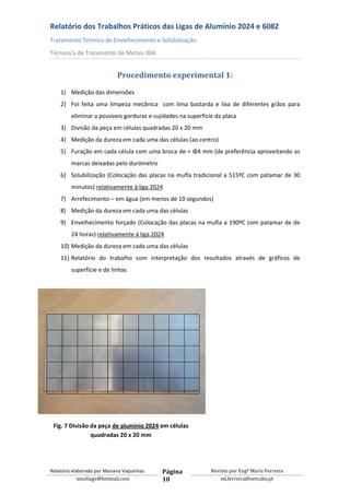 Relatório dos Trabalhos Práticos das Ligas de Alumínio 2024 e 6082
Tratamento Térmico de Envelhecimento e Solubilização
Técnico/a de Tratamento de Metais 004


                             Procedimento experimental 1:

    1) Medição das dimensões
    2) Foi feita uma limpeza mecânica com lima bastarda e lixa de diferentes grãos para
         eliminar a possíveis gorduras e sujidades na superficie da placa
    3) Divisão da peça em células quadradas 20 x 20 mm
    4) Medição da dureza em cada uma das células (ao centro)
    5) Furação em cada célula com uma broca de ≈ Φ4 mm (de preferência aproveitando as
         marcas deixadas pelo durómetro
    6) Solubilização (Colocação das placas na mufla tradicional a 515ºC com patamar de 30
         minutos) relativamente à liga 2024
    7) Arrefecimento – em água (em menos de 10 segundos)
    8) Medição da dureza em cada uma das células
    9) Envelhecimento forçado (Colocação das placas na mufla a 190ºC com patamar de de
         24 horas) relativamente à liga 2024
    10) Medição da dureza em cada uma das células
    11) Relatório do trabalho com interpretação dos resultados através de gráficos de
         superfície e de linhas




 Fig. 7 Divisão da peça de alumínio 2024 em células
                quadradas 20 x 20 mm




Relatório elaborado por Mariana Vaquinhas   Página             Revisto por Engª Maria Ferreira
             msofiagv@hotmail.com           10                     ml.ferreira@netcabo.pt
 