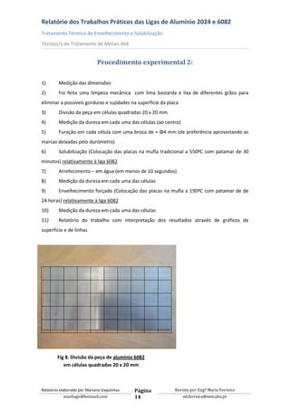 Relatório dos Trabalhos Práticos das Ligas de Alumínio 2024 e 6082
Tratamento Térmico de Envelhecimento e Solubilização
Técnico/a de Tratamento de Metais 004


                             Procedimento experimental 2:

1)       Medição das dimensões
2)       Foi feita uma limpeza mecânica com lima bastarda e lixa de diferentes grãos para
eliminar a possíveis gorduras e sujidades na superficie da placa
3)       Divisão da peça em células quadradas 20 x 20 mm
4)       Medição da dureza em cada uma das células (ao centro)
5)       Furação em cada célula com uma broca de ≈ Φ4 mm (de preferência aproveitando as
marcas deixadas pelo durómetro)
6)       Solubilização (Colocação das placas na mufla tradicional a 550ºC com patamar de 30
minutos) relativamente à liga 6082
7)       Arrefecimento – em água (em menos de 10 segundos)
8)       Medição da dureza em cada uma das células
9)       Envelhecimento forçado (Colocação das placas na mufla a 190ºC com patamar de de
24 horas) relativamente à liga 6082
10)      Medição da dureza em cada uma das células
11)      Relatório do trabalho com interpretação dos resultados através de gráficos de
superfície e de linhas




        Fig 8. Divisão da peça de alumínio 6082
           em células quadradas 20 x 20 mm



Relatório elaborado por Mariana Vaquinhas   Página            Revisto por Engª Maria Ferreira
             msofiagv@hotmail.com           14                    ml.ferreira@netcabo.pt
 