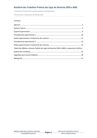 Relatório dos Trabalhos Práticos das Ligas de Alumínio 2024 e 6082
Tratamento Térmico de Envelhecimento e Solubilização
Técnico/a de Tratamento de Metais 004


Contents

Abstract: ........................................................................................................................................ 2
Suporte Teórico ............................................................................................................................. 3
Suporte Experimental ................................................................................................................... 8
Procedimento experimental 1: ................................................................................................... 10
Dados experimentais e tratamento dos mesmos ....................................................................... 11
Procedimento experimental 2: ................................................................................................... 14
Dados experimentais e tratamento dos mesmos ....................................................................... 15
Tabela das Médias e Desvios Padrão das Ligas de Alumínio 2024 e 6082 e respectivos Gráficos .
Análise dos resultados................................................................................................................. 19
Sugestões para futuros trabalhos ............................................................................................... 20
Bibliografia .................................................................................................................................. 21




Relatório elaborado por Mariana Vaquinhas                                                      Revisto por Engª Maria Ferreira
                                                                  Página 1
             msofiagv@hotmail.com                                                                  ml.ferreira@netcabo.pt
 