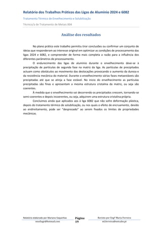Relatório dos Trabalhos Práticos das Ligas de Alumínio 2024 e 6082
Tratamento Térmico de Envelhecimento e Solubilização
Técnico/a de Tratamento de Metais 004


                                   Análise dos resultados

        No plano prático este trabalho permitiu tirar conclusões ou confirmar um conjunto de
ideias que responderam ao interesse original em optimizar as condições de processamento das
ligas 2024 e 6082, e compreender de forma mais completa a razão para a influência dos
diferentes parâmetros de processamento.
        O endurecimento das ligas de alumínio durante o envelhecimento deve-se à
precipitação de partículas de segunda fase na matriz da liga. As partículas de precipitados
actuam como obstáculos ao movimento das deslocações provocando o aumento da dureza e
da resistência mecânica do material. Durante o envelhecimento várias fases metaestáveis são
precipitadas até que se atinja a fase estável. No inicio do envelhecimento as partículas
precipitadas são finas e apresentam a mesma estrutura cristalina da matriz, ou seja são
coerentes.
        À medida que o envelhecimento vai decorrendo os precipitados crescem, tornando-se
semi-coerentes e depois incoerentes, ou seja, adquirem uma estrutura cristalina própria.
        Concluimos ainda que aplicados aos á liga 6082 que não sofre deformação plástica,
depois do tratamento térmico de solubilização, ou nos quais o efeito de encruamento, devido
ao endireitamento, pode ser “desprezado” ao serem fixados os limites de propriedades
mecânicas.




Relatório elaborado por Mariana Vaquinhas   Página         Revisto por Engª Maria Ferreira
             msofiagv@hotmail.com           19                 ml.ferreira@netcabo.pt
 