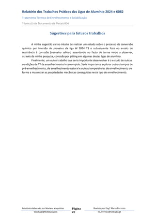 Relatório dos Trabalhos Práticos das Ligas de Alumínio 2024 e 6082
Tratamento Térmico de Envelhecimento e Solubilização
Técnico/a de Tratamento de Metais 004


                           Sugestões para futuros trabalhos

        A minha sugestão vai no intuito de realizar um estudo sobre o processo de conversão
química por imersão de provetes da liga Al 2024 T3 e subsequente foco no ensaio de
resistência à corrosão (nevoeiro salino), assentando no facto de ter-se vindo a observar,
através da minha pesquiza, corrosão por pitting em algumas destas ligas de alumínio.
        Finalmente, um outro trabalho que seria importante desenvolver é o estudo de outras
condições de TT de envelhecimento interrompido. Seria importante explorar outros tempos de
pré-envelhecimento, de envelhecimento natural e outras temperaturas de envelhecimento de
forma a maximizar as propriedades mecânicas conseguidas neste tipo de envelhecimento.




Relatório elaborado por Mariana Vaquinhas   Página        Revisto por Engª Maria Ferreira
             msofiagv@hotmail.com           20                ml.ferreira@netcabo.pt
 