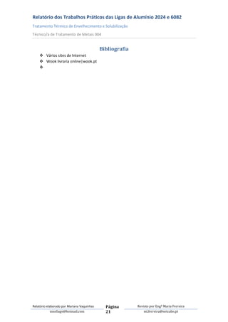 Relatório dos Trabalhos Práticos das Ligas de Alumínio 2024 e 6082
Tratamento Térmico de Envelhecimento e Solubilização
Técnico/a de Tratamento de Metais 004


                                            Bibliografia
     Vários sites de Internet
     Wook livraria online|wook.pt
    




Relatório elaborado por Mariana Vaquinhas     Página       Revisto por Engª Maria Ferreira
             msofiagv@hotmail.com             21               ml.ferreira@netcabo.pt
 