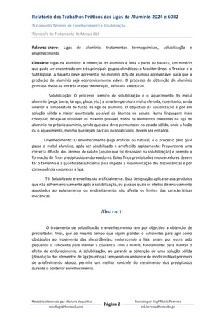 Relatório dos Trabalhos Práticos das Ligas de Alumínio 2024 e 6082
Tratamento Térmico de Envelhecimento e Solubilização
Técnico/a de Tratamento de Metais 004


Palavras-chave:      Ligas    de    alumínio,    tratamentos   termoquímicos,      solubilização   e
envelhecimento

Glossário: Ligas de alumínio: A obtenção do alumínio é feita a partir da bauxita, um minério
que pode ser encontrado em três principais grupos climáticos: o Mediterrâneo, o Tropical e o
Subtropical. A bauxita deve apresentar no mínimo 30% de alumina aproveitável para que a
produção de alumínio seja economicamente viável. O processo de obtenção de alumínio
primário divide-se em três etapas: Mineração, Refinaria e Redução.

           Solubilização: O processo térmico de solubilização é o aquecimento do metal
alumínio (peça, barra, tarugo, placa, etc.) a uma temperatura muito elevada, no entanto, ainda
inferior a temperatura de fusão da liga de alumínio. O objectivo da solubilização é por em
solução sólida a maior quantidade possível de átomos de soluto. Numa linguagem mais
coloquial, deseja-se dissolver ao máximo possível, todos os elementos presentes na liga de
alumínio no próprio alumínio, sendo que este deve permanecer no estado sólido, onde a fusão
ou o aquecimento, mesmo que sejam parciais ou localizados, devem ser evitados.

        Envelhecimento: O envelhecimento (seja artificial ou natural) é o processo pelo qual
passa o metal alumínio, após ser solubilizado e arrefecido rapidamente. Proporciona uma
correcta difusão dos átomos de soluto (aquilo que foi dissolvido na solubilização) e permite a
formação de finos precipitados endurecedores. Estes finos precipitados endurecedores devem
ter o tamanho e a quantidade suficiente para impedir a movimentação das discordâncias e por
consequência endurecer a liga.

        T6: Solubilizado e envelhecido artificialmente. Esta designação aplica-se aos produtos
que não sofrem encruamento após a solubilização, ou para os quais os efeitos de encruamento
associados ao aplanamento ou endireitamento não afecta os limites das características
mecânicas.


                                            Abstract:

         O tratamento de solubilização e envelhecimento tem por objectivo a obtenção de
precipitados finos, que ao mesmo tempo que sejam grandes o suficientes para agir como
obstáculos ao movimento das discordâncias, endurecendo a liga, sejam por outro lado
pequenos o suficiente para manter a coerência com a matriz, fundamental para manter o
efeito de endurecimento. A solubilização, ao garantir a obtenção de uma solução sólida
(dissolução dos elementos de liga)mantida à temperatura ambiente de modo instável por meio
de arrefecimento rápido, permite um melhor controle do crescimento dos precipitados
durante o posterior envelhecimento.




Relatório elaborado por Mariana Vaquinhas                       Revisto por Engª Maria Ferreira
                                                Página 2
             msofiagv@hotmail.com                                   ml.ferreira@netcabo.pt
 