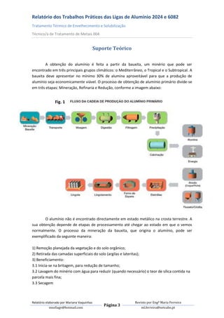 Relatório dos Trabalhos Práticos das Ligas de Alumínio 2024 e 6082
Tratamento Térmico de Envelhecimento e Solubilização
Técnico/a de Tratamento de Metais 004


                                            Suporte Teórico

        A obtenção do alumínio é feita a partir da bauxita, um minério que pode ser
encontrado em três principais grupos climáticos: o Mediterrâneo, o Tropical e o Subtropical. A
bauxita deve apresentar no mínimo 30% de alumina aproveitável para que a produção de
alumínio seja economicamente viável. O processo de obtenção de alumínio primário divide-se
em três etapas: Mineração, Refinaria e Redução, conforme a imagem abaixo:


               Fig. 1




       O alumínio não é encontrado directamente em estado metálico na crosta terrestre. A
sua obtenção depende de etapas de processamento até chegar ao estado em que o vemos
normalmente. O processo da mineração da bauxita, que origina o alumínio, pode ser
exemplificado da seguinte maneira:

1) Remoção planejada da vegetação e do solo orgânico;
2) Retirada das camadas superficiais do solo (argilas e lateritas);
3) Beneficiamento:
3.1 Inicia-se na britagem, para redução de tamanho;
3.2 Lavagem do minério com água para reduzir (quando necessário) o teor de sílica contida na
parcela mais fina;
3.3 Secagem



Relatório elaborado por Mariana Vaquinhas                     Revisto por Engª Maria Ferreira
                                                Página 3
             msofiagv@hotmail.com                                 ml.ferreira@netcabo.pt
 