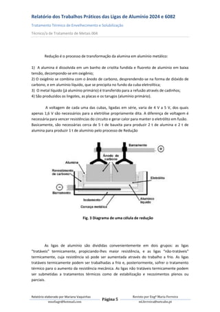 Relatório dos Trabalhos Práticos das Ligas de Alumínio 2024 e 6082
Tratamento Térmico de Envelhecimento e Solubilização
Técnico/a de Tratamento de Metais 004




         Redução é o processo de transformação da alumina em alumínio metálico:

1) A alumina é dissolvida em um banho de criolita fundida e fluoreto de alumínio em baixa
tensão, decompondo-se em oxigênio;
2) O oxigênio se combina com o ânodo de carbono, desprendendo-se na forma de dióxido de
carbono, e em alumínio líquido, que se precipita no fundo da cuba eletrolítica;
3) O metal líquido (já alumínio primário) é transferido para a refusão através de cadinhos;
4) São produzidos os lingotes, as placas e os tarugos (alumínio primário).

        A voltagem de cada uma das cubas, ligadas em série, varia de 4 V a 5 V, dos quais
apenas 1,6 V são necessários para a eletrólise propriamente dita. A diferença de voltagem é
necessária para vencer resistências do circuito e gerar calor para manter o eletrólito em fusão.
Basicamente, são necessárias cerca de 5 t de bauxita para produzir 2 t de alumina e 2 t de
alumina para produzir 1 t de alumínio pelo processo de Redução




                                   Fig. 3 Diagrama de uma célula de redução




        As ligas de alumínio são divididas convenientemente em dois grupos: as ligas
“tratáveis” termicamente, propiciando-lhes maior resistência, e as ligas “não-tratáveis”
termicamente, cuja resistência só pode ser aumentada através do trabalho a frio. As ligas
tratáveis termicamente podem ser trabalhadas a frio e, posteriormente, sofrer o tratamento
térmico para o aumento da resistência mecânica. As ligas não tratáveis termicamente podem
ser submetidas a tratamentos térmicos como de estabilização e recozimentos plenos ou
parciais.



Relatório elaborado por Mariana Vaquinhas                      Revisto por Engª Maria Ferreira
                                             Página 5
             msofiagv@hotmail.com                                  ml.ferreira@netcabo.pt
 