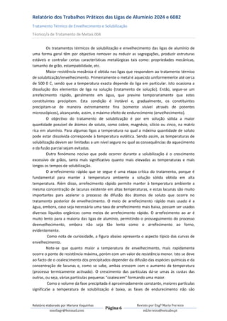 Relatório dos Trabalhos Práticos das Ligas de Alumínio 2024 e 6082
Tratamento Térmico de Envelhecimento e Solubilização
Técnico/a de Tratamento de Metais 004


         Os tratamentos térmicos de solubilização e envelhecimento das ligas de alumínio de
uma forma geral têm por objectivo remover ou reduzir as segregações, produzir estruturas
estáveis e controlar certas características metalúrgicas tais como: propriedades mecânicas,
tamanho de grão, estampabilidade, etc.
         Maior resistência mecânica é obtida nas ligas que respondem ao tratamento térmico
de solubilização/envelhecimento. Primeiramente o metal é aquecido uniformemente até cerca
de 500 0 C, sendo que a temperatura exacta depende da liga em particular. Isto ocasiona a
dissolução dos elementos de liga na solução (tratamento de solução). Então, segue-se um
arrefecimento rápido, geralmente em água, que previne temporariamente que estes
constituintes precipitem. Esta condição é instável e, gradualmente, os constituintes
precipitam-se de maneira extremamente fina (somente visível através de potentes
microscópicos), alcançando, assim, o máximo efeito de endurecimento (envelhecimento).
         O objectivo do tratamento de solubilização é por em solução sólida a maior
quantidade possível de átomos de soluto, como cobre, magnésio, silício ou zinco, na matriz
rica em alumínio. Para algumas ligas a temperatura na qual a máxima quantidade de soluto
pode estar dissolvida corresponde à temperatura eutética. Sendo assim, as temperaturas de
solubilização devem ser limitadas a um nível seguro no qual as consequências do aquecimento
e da fusão parcial sejam evitadas.
         Outro fenómeno nocivo que pode ocorrer durante a solubilização é o crescimento
excessivo de grãos, tanto mais significativo quanto mais elevadas as temperaturas e mais
longos os tempos de solubilização.
         O arrefecimento rápido que se segue é uma etapa crítica do tratamento, porque é
fundamental para manter à temperatura ambiente a solução sólida obtida em alta
temperatura. Além disso, arrefecimento rápido permite manter à temperatura ambiente a
mesma concentração de lacunas existente em altas temperaturas, e estas lacunas são muito
importantes para acelerar o processo de difusão dos átomos de soluto que ocorre no
tratamento posterior de envelhecimento. O meio de arrefecimento rápido mais usado é a
água, embora, caso seja necessária uma taxa de arrefecimento mais baixa, possam ser usados
diversos líquidos orgânicos como meios de arrefecimento rápido. O arrefecimento ao ar é
muito lento para a maioria das ligas de alumínio, permitindo o prosseguimento do processo
deenvelhecimento, embora não seja tão lento como o arrefecimento ao forno,
evidentemente.
         Como nota de curiosidade, a figura abaixo apresenta o aspecto típico das curvas de
envelhecimento.
         Note-se que quanto maior a temperatura de envelhecimento, mais rapidamente
ocorre o ponto de resistência máxima, porém com um valor de resistência menor. Isto se deve
ao facto de o coalescimento dos precipitados depender da difusão das espécies químicas e da
concentração de lacunas e, como se sabe, ambas crescem com o aumento da temperatura
(processo termicamente activado). O crescimento das partículas dá-se umas às custas das
outras, ou seja, várias partículas pequenas “coalescem” formando uma maior.
         Como o volume da fase precipitada é aproximadamente constante, maiores partículas
significaSe a temperatura de solubilização é baixa, as fases de endurecimento não são


Relatório elaborado por Mariana Vaquinhas                 Revisto por Engª Maria Ferreira
                                            Página 6
             msofiagv@hotmail.com                             ml.ferreira@netcabo.pt
 
