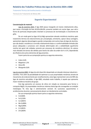 Relatório dos Trabalhos Práticos das Ligas de Alumínio 2024 e 6082
Tratamento Térmico de Envelhecimento e Solubilização
Técnico/a de Tratamento de Metais 004


                                    Suporte Experimental

Caracterização do material:
         Liga de alumínio 2024: A liga 2024 possui manganês em teores relativamente altos,
que causa a formação da fase Al12(Fe,Mn)3Si, presente também em outras ligas, que sob a
forma de partículas despersuades retardam os processos de recristalização e crescimento de
grão.
         De um modo geral as ligas Al-Cu(-Mg) apresentam elevada resistência mecânica após
tratamento térmico de endurecimento por precipitação, entretanto, apesar dessa vantagem,
apresentam algumas desvantagens quando comparadas com outros tipos de ligas de alumínio,
que vão desde a resistência à corrosão relativamente baixa e a conformabilidade limitada (são
pouco adequadas a processos com elevada deformação) até a soldabilidade igualmente
restrita (em geral são soldadas somente por processos de resistência eléctrica). Os valores
mais elevados de dureza são obtidos para teores de cobre da ordem de 4 a 6 %, dependendo
da influência de outros elementos de liga presentes .
         Fazem parte da sua composição quimica os seguintes elementos:

        Cobre 4,4%
        Magnésio 1,5%
        Silicio 0%
        Manganês 0,6%

Liga de alumínio 6082: As ligas da série 6xxx têm despertado um elevado interesse industrial e
científico. Para além da possibilidade de optimizar as suas propriedades mecânicas através de
mecanismos de endurecimento por envelhecimento, estas ligas representam cerca de 90% das
ligas de alumínio extrudidas. A liga 6082, estudada neste trabalho, é aquela que apresenta
maior resistência mecânica do grupo.
         Esta liga apresenta um excesso de silício em relação ao necessário para formar o
composto Mg2Si. As propriedades mecânicas máximas desta liga são conseguidas na condição
metalúrgica T6. Esta liga é extremamente sensível. Os sucessivos aquecimentos e
arrefecimentos durante o processamento devem ser devidamente controlados.
         Da sua composição química fazem parte os seguintes elementos:
      Si 0,930%
      Fe 0,210%
      Cu 0,001%
      Mn 0,490%
      Mg 0,690%
      Cr 0,001%
      Zn 0,003%




Relatório elaborado por Mariana Vaquinhas                   Revisto por Engª Maria Ferreira
                                            Página 8
             msofiagv@hotmail.com                               ml.ferreira@netcabo.pt
 