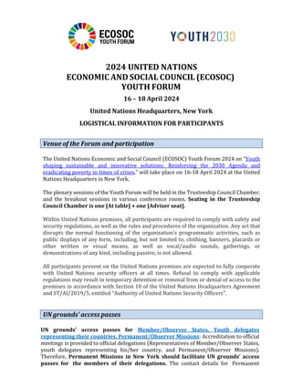 2024 UNITED NATIONS
ECONOMIC AND SOCIAL COUNCIL (ECOSOC)
YOUTH FORUM
16 – 18 April 2024
United Nations Headquarters, New York
LOGISTICAL INFORMATION FOR PARTICIPANTS
The United Nations Economic and Social Council (ECOSOC) Youth Forum 2024 on “Youth
shaping sustainable and innovative solutions: Reinforcing the 2030 Agenda and
eradicating poverty in times of crises,” will take place on 16-18 April 2024 at the United
Nations Headquarters in New York.
The plenary sessions of the Youth Forum will be held in the Trusteeship Council Chamber,
and the breakout sessions in various conference rooms. Seating in the Trusteeship
Council Chamber is one [At table] + one [Adviser seat].
Within United Nations premises, all participants are required to comply with safety and
security regulations, as well as the rules and procedures of the organization. Any act that
disrupts the normal functioning of the organization’s programmatic activities, such as
public displays of any form, including, but not limited to, clothing, banners, placards or
other written or visual means, as well as vocal/audio sounds, gatherings, or
demonstrations of any kind, including passive, is not allowed.
All participants present on the United Nations premises are expected to fully cooperate
with United Nations security officers at all times. Refusal to comply with applicable
regulations may result in temporary detention or removal from or denial of access to the
premises in accordance with Section 10 of the United Nations Headquarters Agreement
and ST/AI/2019/5, entitled “Authority of United Nations Security Officers”.
UN grounds’ access passes for Member/Observer States, Youth delegates
representing their countries, Permanent/Observer Missions: Accreditation to official
meetings is provided to official delegations (Representatives of Member/Observer States,
youth delegates representing his/her country, and Permanent/Observer Missions).
Therefore, Permanent Missions in New York should facilitate UN grounds’ access
passes for the members of their delegations. The contact details for Permanent
Venue of the Forum and participation
UN grounds’ access passes
 