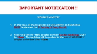 IMPORTANT NOTIFICATION !!
WORSHIP MINISTRY
1. In this year, all thanksgivings on CHILDBIRTH and SICKNESS
MUST be done on the 1st
Sunday of Every Month.
2. Reporting time for NEW couples on their Sunday Weddings MUST
be 10am. The wedding will be pushed to the end of WORSHIP if
couples arrive late after 10am.
 