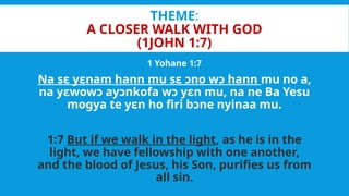 THEME:
A CLOSER WALK WITH GOD
(1JOHN 1:7)
1 Yohane 1:7
Na sɛ yɛnam hann mu sɛ ɔno wɔ hann mu no a,
na yɛwowɔ ayɔnkofa wɔ yɛn mu, na ne Ba Yesu
mogya te yɛn ho firi bɔne nyinaa mu.
1:7 But if we walk in the light, as he is in the
light, we have fellowship with one another,
and the blood of Jesus, his Son, purifies us from
all sin.
 