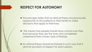 RESPECT FOR AUTONOMY
 This principle states that an ethical theory should provide
opportunity to the patients or their family to make
decisions that apply to their lives.
 This means that people should have control over their
lives because they are the ones who completely
understand their chosen type of lifestyle.
 An ethical theory should be framed in such way that it
aims for provision of respect for each person.
 
